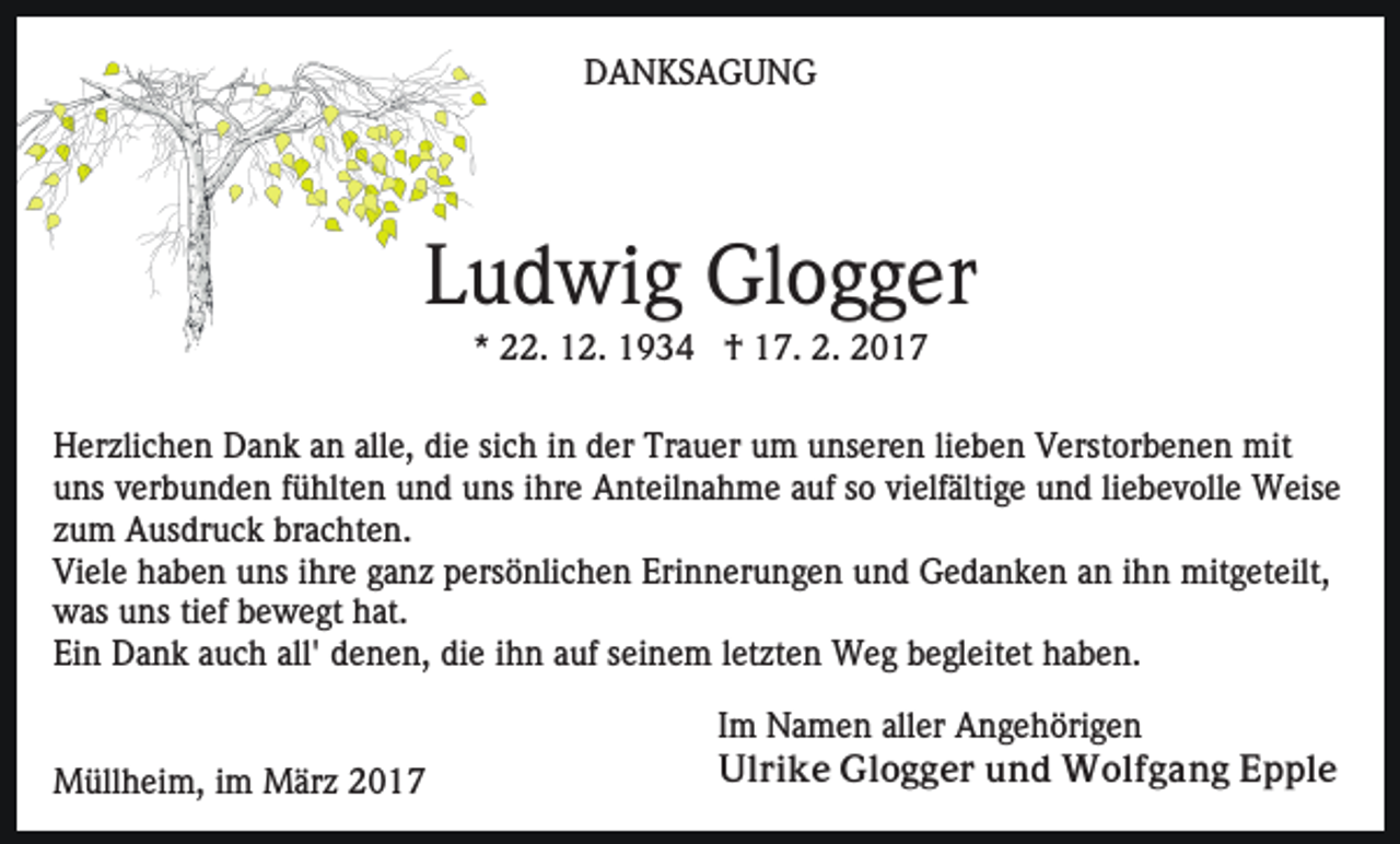<p>DANKSAGUNG</p><p>Ludwig Glogger<br />* 22. 12. 1934 † 17. 2. 2017<br />Herzlichen Dank an alle, die sich in der Trauer um unseren lieben Verstorbenen mit<br />uns verbunden fühlten und uns ihre Anteilnahme auf so vielfältige und liebevolle Weise<br />zum Ausdruck brachten.<br />Viele haben uns ihre ganz persönlichen Erinnerungen und Gedanken an ihn mitgeteilt,<br />was uns tief bewegt hat.<br />Ein Dank auch all' denen, die ihn auf seinem letzten Weg begleitet haben.</p><p>Müllheim, im März 2017</p><p>Im Namen aller Angehörigen<br />Ulrike Glogger und Wolfgang Epple</p>
