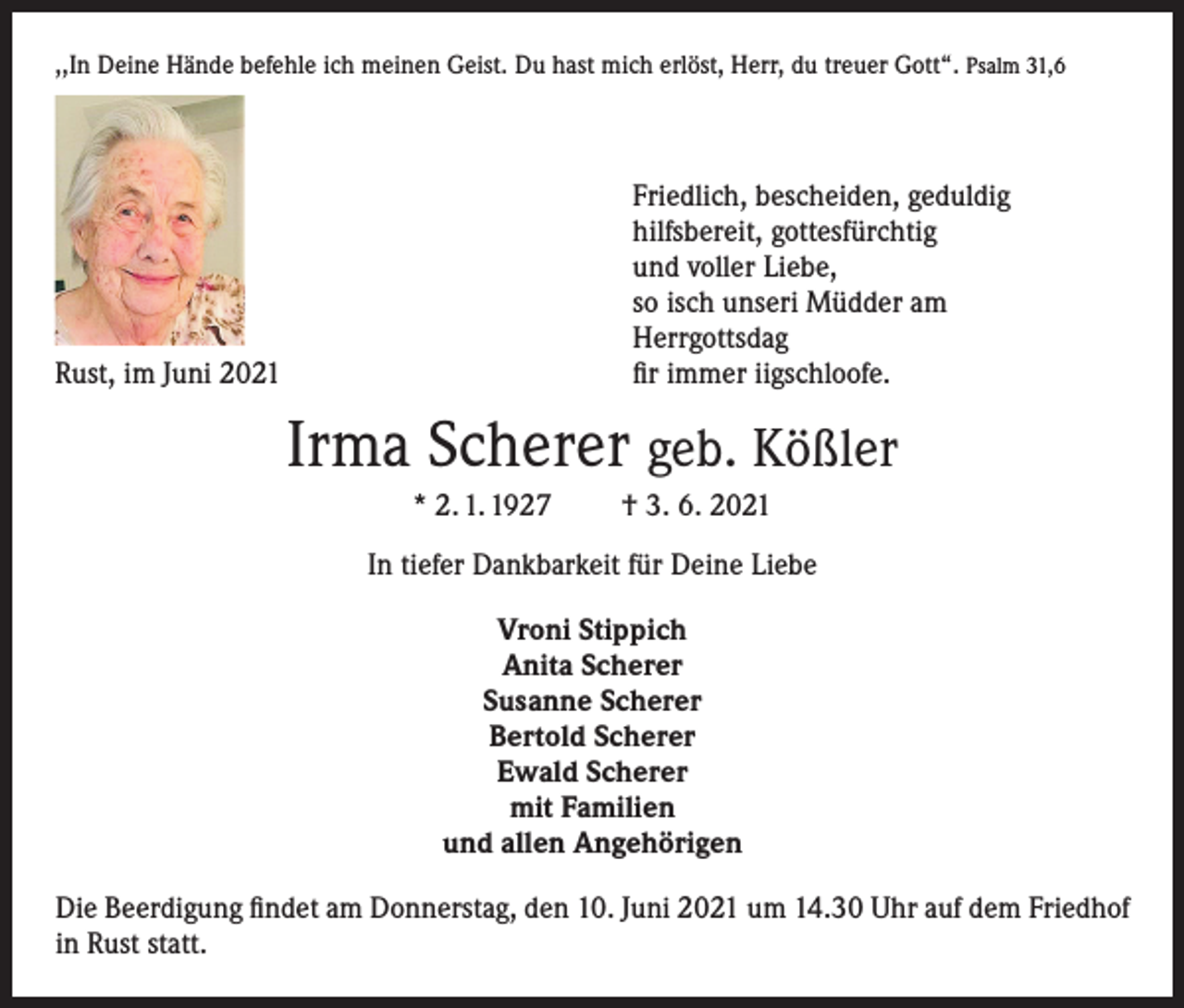 <p>,,In Deine Hände befehle ich meinen Geist. Du hast mich erlöst, Herr, du treuer Gott“. Psalm 31,6</p><p>Rust, im Juni 2021</p><p>Friedlich, bescheiden, geduldig<br />hilfsbereit, gottesfürchtig<br />und voller Liebe,<br />so isch unseri Müdder am<br />Herrgottsdag<br />fir immer iigschloofe.</p><p>Irma Scherer geb. Kößler<br />* 2. 1. 1927</p><p>† 3. 6. 2021</p><p>In tiefer Dankbarkeit für Deine Liebe<br />Vroni Stippich<br />Anita Scherer<br />Susanne Scherer<br />Bertold Scherer<br />Ewald Scherer<br />mit Familien<br />und allen Angehörigen<br />Die Beerdigung findet am Donnerstag, den 10. Juni 2021 um 14.30 Uhr auf dem Friedhof<br />in Rust statt.</p>