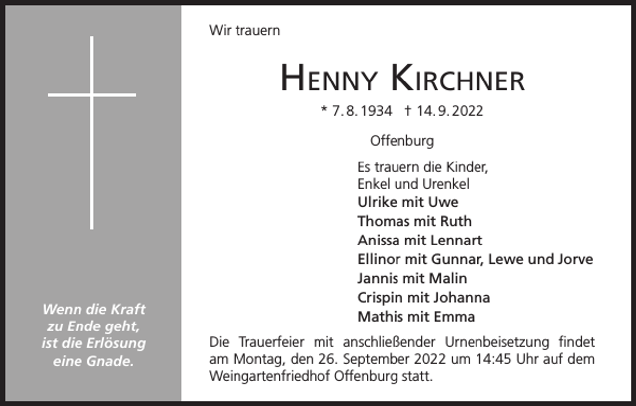 <p>Wir trauern</p><p>Henny KircHner<br />* 7. 8. 1934 † 14. 9. 2022<br />Offenburg</p><p>Wenn die Kraft<br />zu Ende geht,<br />ist die Erlösung<br />eine Gnade.</p><p>Es trauern die Kinder,<br />Enkel und Urenkel<br />Ulrike mit Uwe<br />Thomas mit Ruth<br />Anissa mit Lennart<br />Ellinor mit Gunnar, Lewe und Jorve<br />Jannis mit Malin<br />Crispin mit Johanna<br />Mathis mit Emma<br />Die Trauerfeier mit anschließender Urnenbeisetzung findet<br />am Montag, den 26. September 2022 um 14:45 Uhr auf dem<br />Weingartenfriedhof Offenburg statt.</p>