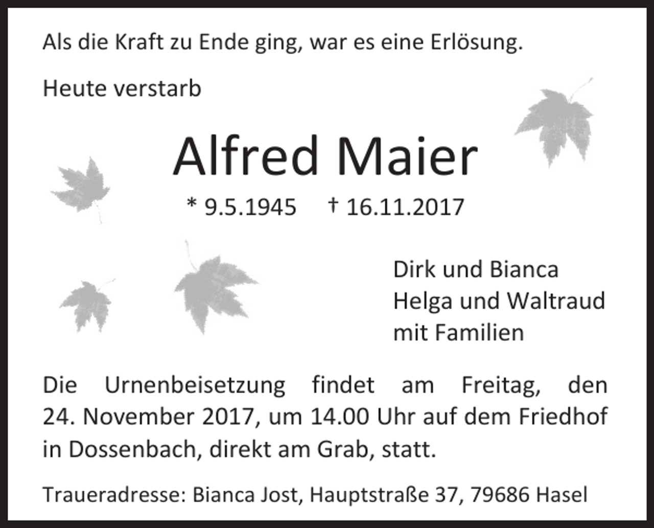 <p>Als die Kraft zu Ende ging, war es eine Erlösung.</p><p>Heute verstarb</p><p>Alfred Maier<br />* 9.5.1945</p><p>† 16.11.2017</p><p>Dirk und Bianca<br />Helga und Waltraud<br />mit Familien<br />Die Urnenbeisetzung findet am Freitag, den<br />24. November 2017, um 14.00 Uhr auf dem Friedhof<br />in Dossenbach, direkt am Grab, statt.<br />Traueradresse: Bianca Jost, Hauptstraße 37, 79686 Hasel</p>