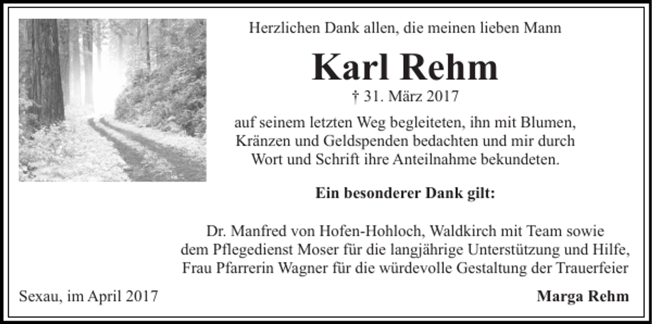 <p>Herzlichen Dank allen, die meinen lieben Mann</p><p>Karl Rehm<br />† 31. März 2017</p><p>auf seinem letzten Weg begleiteten, ihn mit Blumen,<br />Kränzen und Geldspenden bedachten und mir durch<br />Wort und Schrift ihre Anteilnahme bekundeten.<br />Ein besonderer Dank gilt:<br />Dr. Manfred von Hofen-Hohloch, Waldkirch mit Team sowie<br />dem Pflegedienst Moser für die langjährige Unterstützung und Hilfe,<br />Frau Pfarrerin Wagner für die würdevolle Gestaltung der Trauerfeier<br />Sexau, im April 2017</p><p>Marga Rehm</p>