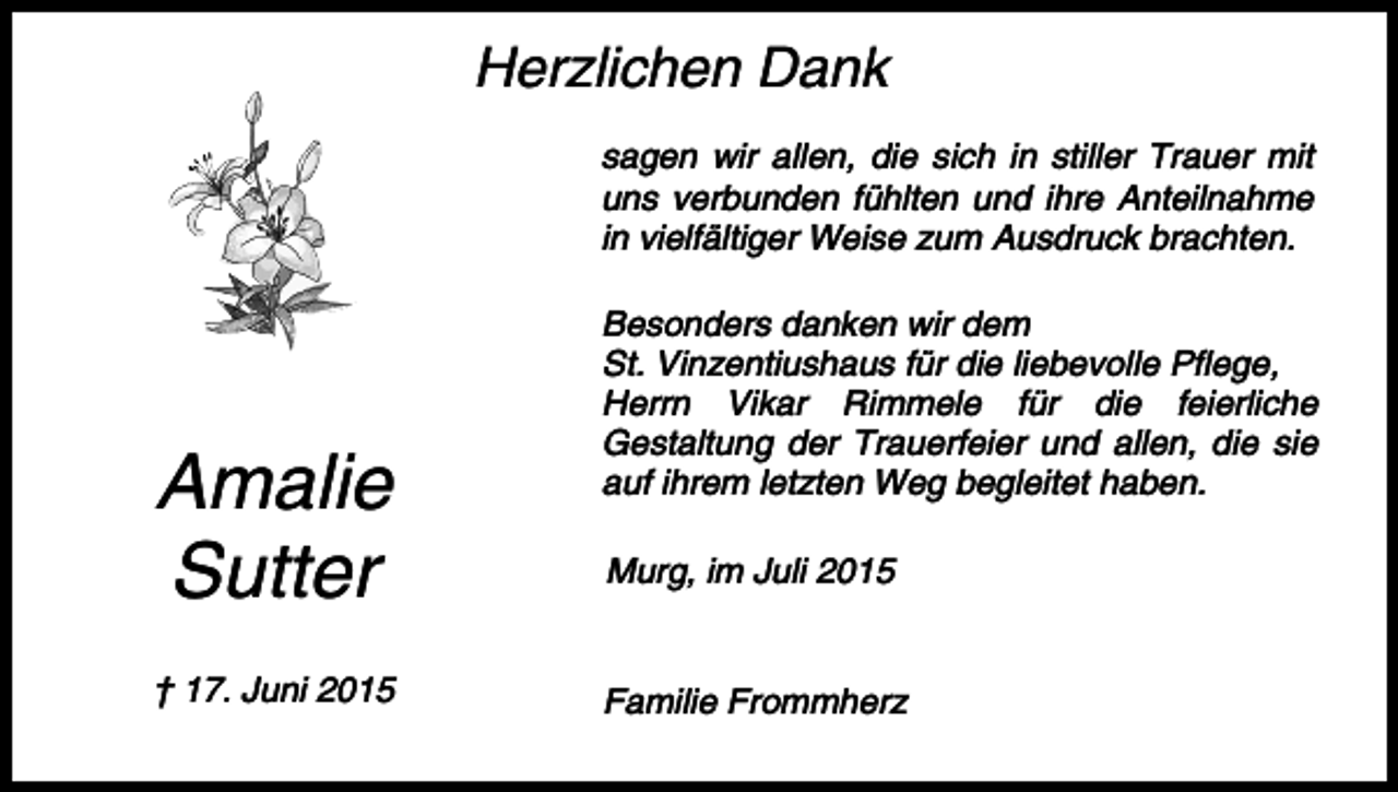 <p>Herzlichen Dank<br />sagen wir allen, die sich in stiller Trauer mit<br />uns verbunden fühlten und ihre Anteilnahme<br />in vielfältiger Weise zum Ausdruck brachten.</p><p>Amalie<br />Sutter<br />† 17. Juni 2015</p><p>Besonders danken wir dem<br />St. Vinzentiushaus für die liebevolle Pflege,<br />Herrn Vikar Rimmele für die feierliche<br />Gestaltung der Trauerfeier und allen, die sie<br />auf ihrem letzten Weg begleitet haben.<br />Murg, im Juli 2015</p><p>Familie Frommherz</p>