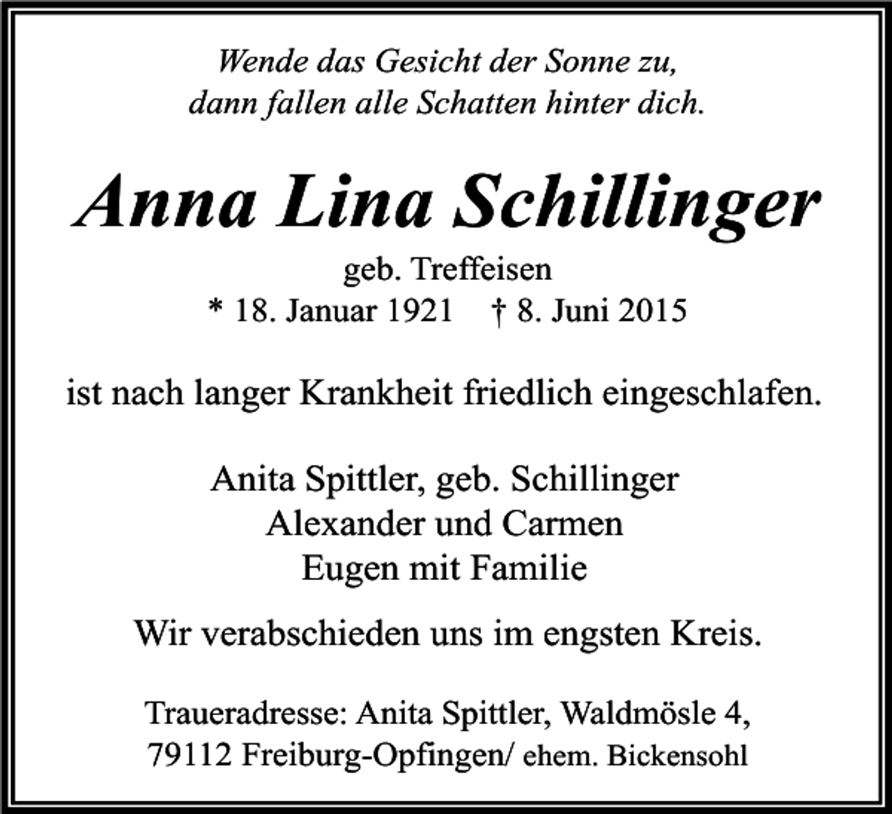 <p>Wende das Gesicht der Sonne zu,<br />dann fallen alle Schatten hinter dich.</p><p>Anna Lina Schillinger<br />geb. Treffeisen<br />* 18. Januar 1921 † 8. Juni 2015</p><p>ist nach langer Krankheit friedlich eingeschlafen.<br />Anita Spittler, geb. Schillinger<br />Alexander und Carmen<br />Eugen mit Familie<br />Wir verabschieden uns im engsten Kreis.<br />Traueradresse: Anita Spittler, Waldmösle 4,<br />79112 Freiburg-Opfingen/ ehem. Bickensohl</p>