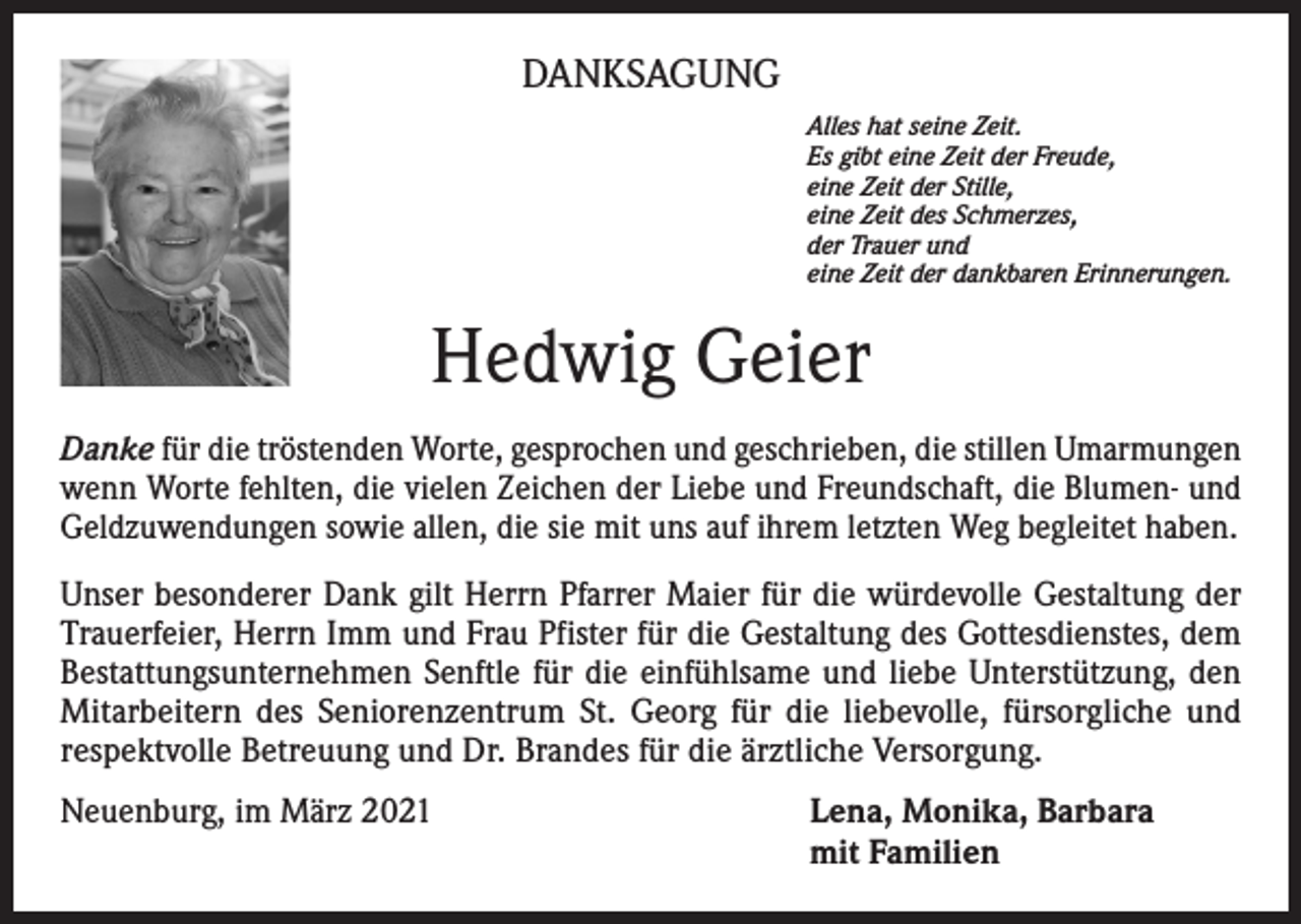 <p>DANKSAGUNG<br />Alles hat seine Zeit.<br />Es gibt eine Zeit der Freude,<br />eine Zeit der Stille,<br />eine Zeit des Schmerzes,<br />der Trauer und<br />eine Zeit der dankbaren Erinnerungen.</p><p>Hedwig Geier<br />Danke für die tröstenden Worte, gesprochen und geschrieben, die stillen Umarmungen<br />wenn Worte fehlten, die vielen Zeichen der Liebe und Freundschaft, die Blumen- und<br />Geldzuwendungen sowie allen, die sie mit uns auf ihrem letzten Weg begleitet haben.<br />Unser besonderer Dank gilt Herrn Pfarrer Maier für die würdevolle Gestaltung der<br />Trauerfeier, Herrn Imm und Frau Pfister für die Gestaltung des Gottesdienstes, dem<br />Bestattungsunternehmen Senftle für die einfühlsame und liebe Unterstützung, den<br />Mitarbeitern des Seniorenzentrum St. Georg für die liebevolle, fürsorgliche und<br />respektvolle Betreuung und Dr. Brandes für die ärztliche Versorgung.<br />Neuenburg, im März 2021</p><p>ena, Monika, Barbara<br />L<br />mit Familien</p>