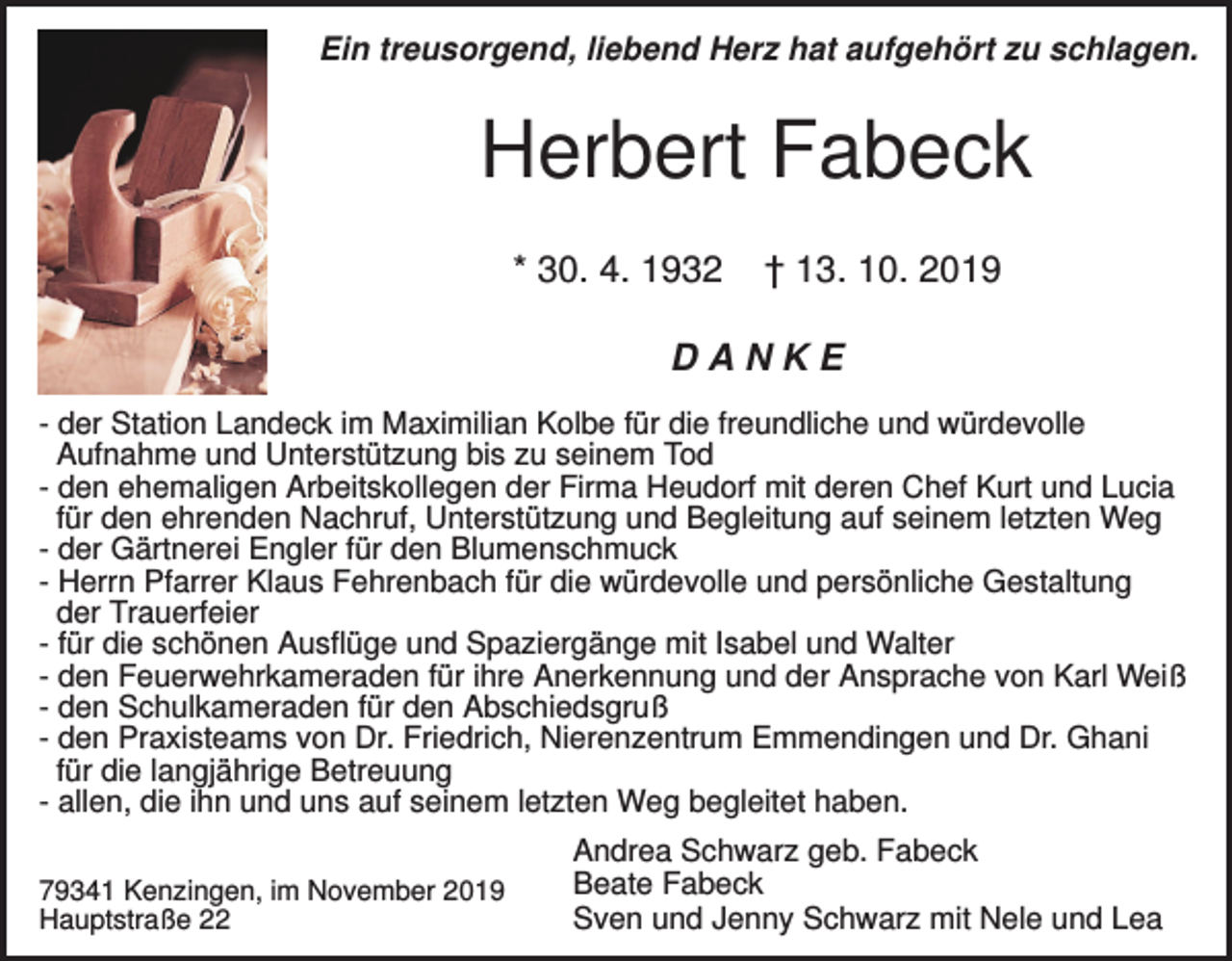 <p>Ein treusorgend, liebend Herz hat aufgehört zu schlagen.</p><p>Herbert Fabeck<br />* 30. 4. 1932</p><p>† 13. 10. 2019</p><p>DANKE<br />- der Station Landeck im Maximilian Kolbe für die freundliche und würdevolle<br />Aufnahme und Unterstützung bis zu seinem Tod<br />- den ehemaligen Arbeitskollegen der Firma Heudorf mit deren Chef Kurt und Lucia<br />für den ehrenden Nachruf, Unterstützung und Begleitung auf seinem letzten Weg<br />- der Gärtnerei Engler für den Blumenschmuck<br />- Herrn Pfarrer Klaus Fehrenbach für die würdevolle und persönliche Gestaltung<br />der Trauerfeier<br />- für die schönen Ausflüge und Spaziergänge mit Isabel und Walter<br />- den Feuerwehrkameraden für ihre Anerkennung und der Ansprache von Karl Weiß<br />- den Schulkameraden für den Abschiedsgruß<br />- den Praxisteams von Dr. Friedrich, Nierenzentrum Emmendingen und Dr. Ghani<br />für die langjährige Betreuung<br />- allen, die ihn und uns auf seinem letzten Weg begleitet haben.<br />79341 Kenzingen, im November 2019<br />Hauptstraße 22</p><p>Andrea Schwarz geb. Fabeck<br />Beate Fabeck<br />Sven und Jenny Schwarz mit Nele und Lea</p>