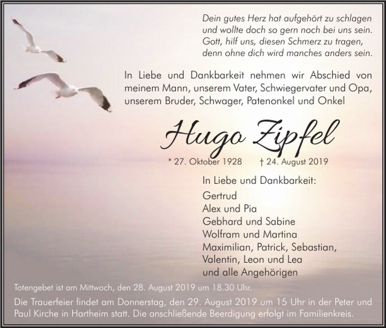 <p>Dein gutes Herz hat aufgehört zu schlagen<br />und wollte doch so gern noch bei uns sein.<br />Gott, hilf uns, diesen Schmerz zu tragen,<br />denn ohne dich wird manches anders sein.</p><p>In Liebe und Dankbarkeit nehmen wir Abschied von<br />meinem Mann, unserem Vater, Schwiegervater und Opa,<br />unserem Bruder, Schwager, Patenonkel und Onkel</p><p>Hugo Zipfel<br />* 27. Oktober 1928</p><p>† 24. August 2019</p><p>In Liebe und Dankbarkeit:<br />Gertrud<br />Alex und Pia<br />Gebhard und Sabine<br />Wolfram und Martina<br />Maximilian, Patrick, Sebastian,<br />Valentin, Leon und Lea<br />und alle Angehörigen<br />Totengebet ist am Mittwoch, den 28. August 2019 um 18.30 Uhr.</p><p>Die Trauerfeier findet am Donnerstag, den 29. August 2019 um 15 Uhr in der Peter und<br />Paul Kirche in Hartheim statt. Die anschließende Beerdigung erfolgt im Familienkreis.</p>