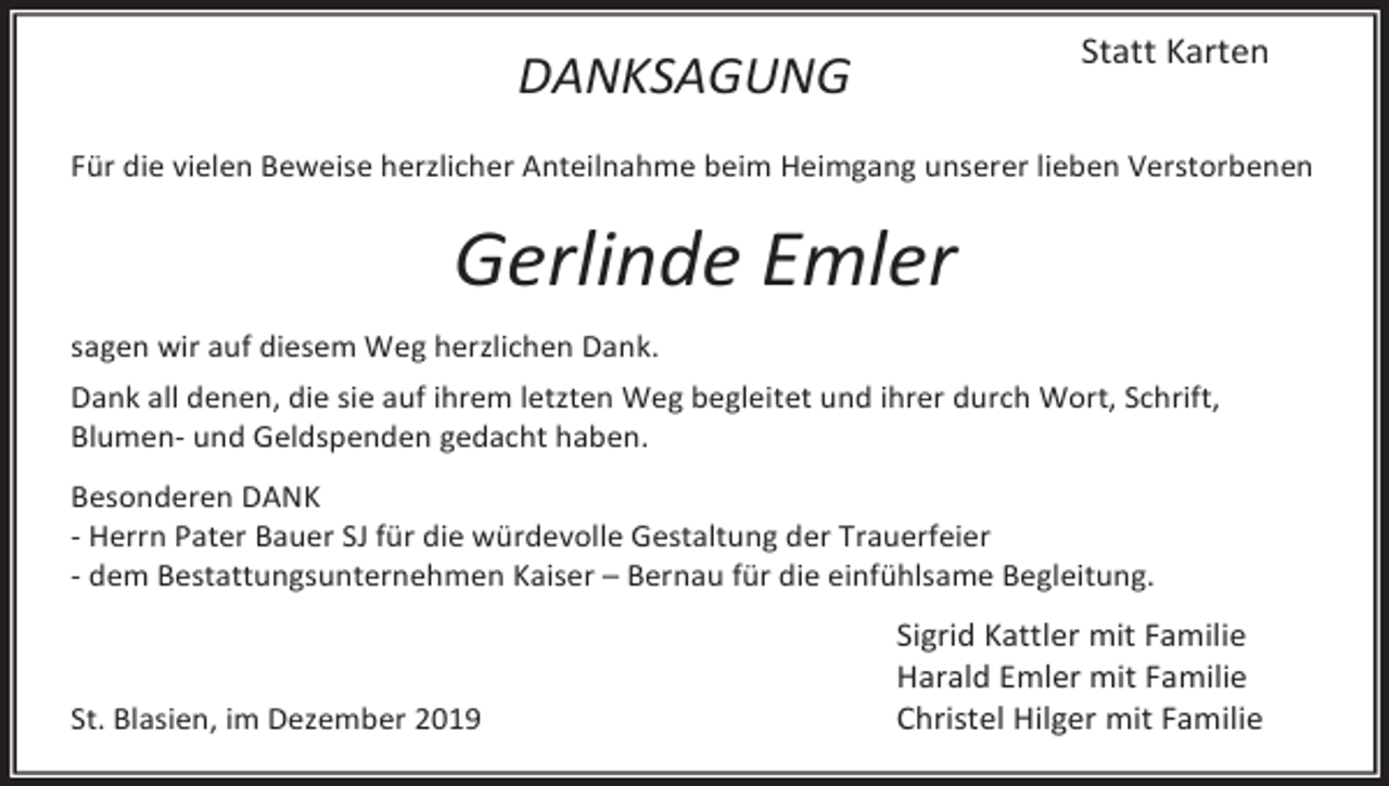<p>Statt Karten</p><p>DANKSAGUNG</p><p>Für die vielen Beweise herzlicher Anteilnahme beim Heimgang unserer lieben Verstorbenen</p><p>Gerlinde Emler<br />sagen wir auf diesem Weg herzlichen Dank.<br />Dank all denen, die sie auf ihrem letzten Weg begleitet und ihrer durch Wort, Schrift,<br />Blumen- und Geldspenden gedacht haben.<br />Besonderen DANK<br />- Herrn Pater Bauer SJ für die würdevolle Gestaltung der Trauerfeier<br />- dem Bestattungsunternehmen Kaiser – Bernau für die einfühlsame Begleitung.</p><p>St. Blasien, im Dezember 2019</p><p>Sigrid Kattler mit Familie<br />Harald Emler mit Familie<br />Christel Hilger mit Familie</p>