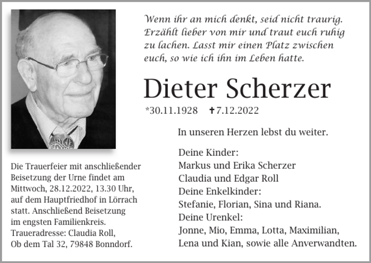 <p>Wenn ihr an mich denkt, seid nicht traurig.<br />Erzählt lieber von mir und traut euch ruhig<br />zu lachen. Lasst mir einen Platz zwischen<br />euch, so wie ich ihn im Leben hatte.</p><p>Dieter Scherzer<br />*30.11.1928</p><p> 7.12.2022</p><p>In unseren Herzen lebst du weiter.</p><p>Die Trauerfeier mit anschließender<br />Beisetzung der Urne findet am<br />Mittwoch, 28.12.2022, 13.30 Uhr,<br />auf dem Hauptfriedhof in Lörrach<br />statt. Anschließend Beisetzung<br />im engsten Familienkreis.<br />Traueradresse: Claudia Roll,<br />Ob dem Tal 32, 79848 Bonndorf.</p><p>Deine Kinder:<br />Markus und Erika Scherzer<br />Claudia und Edgar Roll<br />Deine Enkelkinder:<br />Stefanie, Florian, Sina und Riana.<br />Deine Urenkel:<br />Jonne, Mio, Emma, Lotta, Maximilian,<br />Lena und Kian, sowie alle Anverwandten.</p>