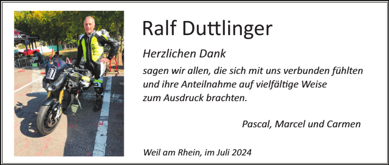 <p>Ralf Duttlinger<br />Herzlichen Dank<br />sagen wir allen, die sich mit uns verbunden fühlten<br />und ihre Anteilnahme auf vielfältige Weise<br />zum Ausdruck brachten.<br />Pascal, Marcel und Carmen<br />Weil am Rhein, im Juli 2024</p>