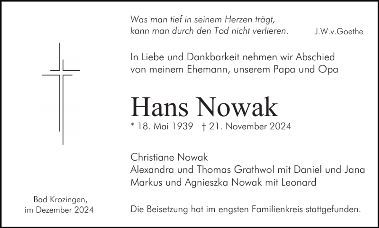 <p>Was man tief in seinem Herzen trägt,<br />kann man durch den Tod nicht verlieren.</p><p>J.W.v.Goethe</p><p>In Liebe und Dankbarkeit nehmen wir Abschied<br />von meinem Ehemann, unserem Papa und Opa</p><p>Hans Nowak</p><p>* 18. Mai 1939 † 21. November 2024</p><p>Christiane Nowak<br />Alexandra und Thomas Grathwol mit Daniel und Jana<br />Markus und Agnieszka Nowak mit Leonard<br />Bad Krozingen,<br />im Dezember 2024</p><p>Die Beisetzung hat im engsten Familienkreis stattgefunden.</p>