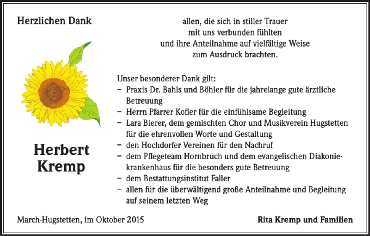 <p>Herzlichen Dank</p><p>Unser besonderer Dank gilt:<br />– Praxis Dr. Bahls und Böhler für die jahrelange gute ärztliche<br />Betreuung<br />– Herrn Pfarrer Kofler für die einfühlsame Begleitung<br />– Lara Bierer, dem gemischten Chor und Musikverein Hugstetten<br />für die ehrenvollen Worte und Gestaltung<br />– den Hochdorfer Vereinen für den Nachruf<br />– dem Pflegeteam Hornbruch und dem evangelischen Diakoniekrankenhaus für die besonders gute Betreuung<br />– dem Bestattungsinstitut Faller<br />– allen für die überwältigend große Anteilnahme und Begleitung<br />auf seinem letzten Weg</p><p>Herbert</p><p>Kremp</p><p>March-Hugstetten, im Oktober 2015</p><p>allen, die sich in stiller Trauer<br />mit uns verbunden fühlten<br />und ihre Anteilnahme auf vielfältige Weise<br />zum Ausdruck brachten.</p><p>Rita Kremp und Familien</p>