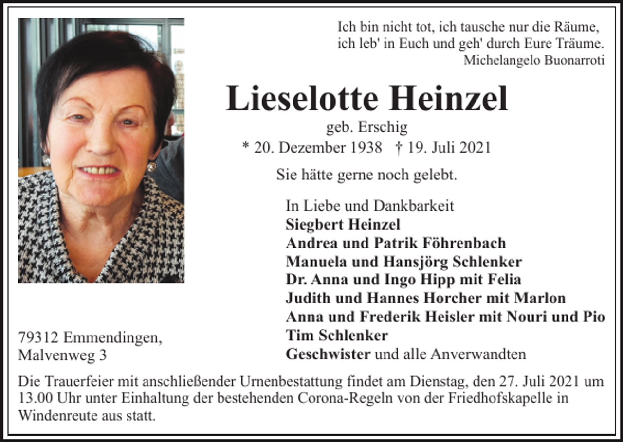 <p>Ich bin nicht tot, ich tausche nur die Räume,<br />ich leb' in Euch und geh' durch Eure Träume.<br />Michelangelo Buonarroti</p><p>Lieselotte Heinzel<br />geb. Erschig<br />* 20. Dezember 1938 † 19. Juli 2021<br />Sie hätte gerne noch gelebt.</p><p>79312 Emmendingen,<br />Malvenweg 3</p><p>In Liebe und Dankbarkeit<br />Siegbert Heinzel<br />Andrea und Patrik Föhrenbach<br />Manuela und Hansjörg Schlenker<br />Dr. Anna und Ingo Hipp mit Felia<br />Judith und Hannes Horcher mit Marlon<br />Anna und Frederik Heisler mit Nouri und Pio<br />Tim Schlenker<br />Geschwister und alle Anverwandten</p><p>Die Trauerfeier mit anschließender Urnenbestattung findet am Dienstag, den 27. Juli 2021 um<br />13.00 Uhr unter Einhaltung der bestehenden Corona-Regeln von der Friedhofskapelle in<br />Windenreute aus statt.</p>