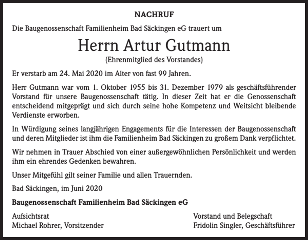 <p>NACHRUF<br />Die Baugenossenschaft Familienheim Bad Säckingen eG trauert um</p><p>Herrn Artur Gutmann<br />(Ehrenmitglied des Vorstandes)</p><p>Er verstarb am 24. Mai 2020 im Alter von fast 99 Jahren.<br />Herr Gutmann war vom 1. Oktober 1955 bis 31. Dezember 1979 als geschäftsführender<br />Vorstand für unsere Baugenossenschaft tätig. In dieser Zeit hat er die Genossenschaft<br />entscheidend mitgeprägt und sich durch seine hohe Kompetenz und Weitsicht bleibende<br />Verdienste erworben.<br />In Würdigung seines langjährigen Engagements für die Interessen der Baugenossenschaft<br />und deren Mitglieder ist ihm die Familienheim Bad Säckingen zu großem Dank verpflichtet.<br />Wir nehmen in Trauer Abschied von einer außergewöhnlichen Persönlichkeit und werden<br />ihm ein ehrendes Gedenken bewahren.<br />Unser Mitgefühl gilt seiner Familie und allen Trauernden.<br />Bad Säckingen, im Juni 2020<br />Baugenossenschaft Familienheim Bad Säckingen eG<br />Aufsichtsrat<br />Michael Rohrer, Vorsitzender</p><p>Vorstand und Belegschaft<br />Fridolin Singler, Geschäftsführer</p>