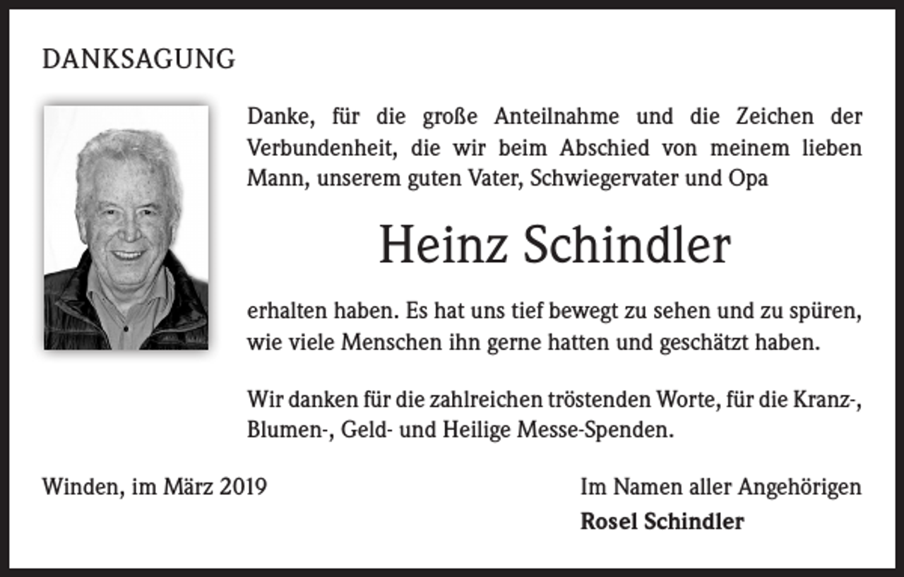 <p>DANKSAGUNG<br />Danke, für die große Anteilnahme und die Zeichen der<br />Verbundenheit, die wir beim Abschied von meinem lieben<br />Mann, unserem guten Vater, Schwiegervater und Opa</p><p>Heinz Schindler<br />erhalten haben. Es hat uns tief bewegt zu sehen und zu spüren,<br />wie viele Menschen ihn gerne hatten und geschätzt haben.<br />Wir danken für die zahlreichen tröstenden Worte, für die Kranz-,<br />Blumen-, Geld- und Heilige Messe-Spenden.<br />Winden, im März 2019</p><p>Im Namen aller Angehörigen<br />Rosel Schindler</p>