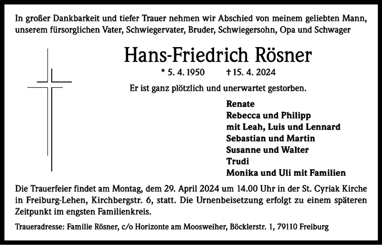 <p>In großer Dankbarkeit und tiefer Trauer nehmen wir Abschied von meinem geliebten Mann,<br />unserem fürsorglichen Vater, Schwiegervater, Bruder, Schwiegersohn, Opa und Schwager</p><p>Hans-Friedrich Rösner<br />* 5. 4. 1950</p><p>† 15. 4. 2024</p><p>Er ist ganz plötzlich und unerwartet gestorben.<br />Renate<br />Rebecca und Philipp<br />mit Leah, Luis und Lennard<br />Sebastian und Martin<br />Susanne und Walter<br />Trudi<br />Monika und Uli mit Familien<br />Die Trauerfeier findet am Montag, dem 29. April 2024 um 14.00 Uhr in der St. Cyriak Kirche<br />in Freiburg-Lehen, Kirchbergstr. 6, statt. Die Urnenbeisetzung erfolgt zu einem späteren<br />Zeitpunkt im engsten Familienkreis.<br />Traueradresse: Familie Rösner, c/o Horizonte am Moosweiher, Böcklerstr. 1, 79110 Freiburg</p>