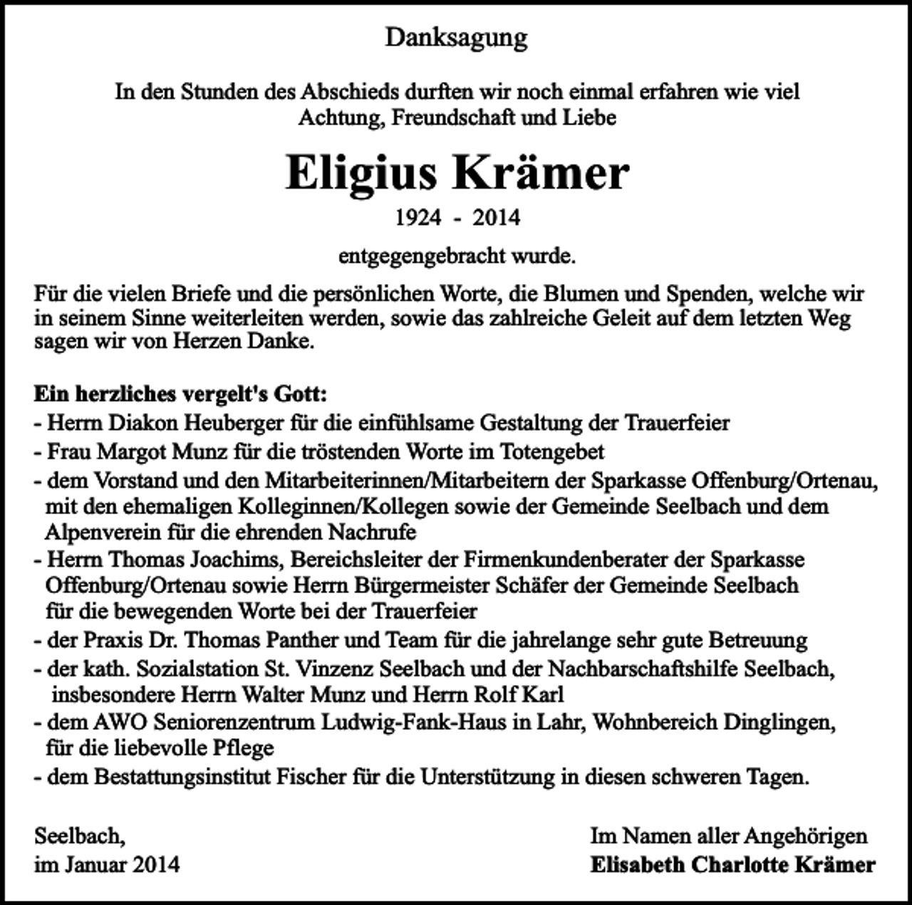 <p>Danksagung<br />In den Stunden des Abschieds durften wir noch einmal erfahren wie viel<br />Achtung, Freundschaft und Liebe</p><p>Eligius Krämer<br />1924 - 2014</p><p>entgegengebracht wurde.<br />Für die vielen Briefe und die persönlichen Worte, die Blumen und Spenden, welche wir<br />in seinem Sinne weiterleiten werden, sowie das zahlreiche Geleit auf dem letzten Weg<br />sagen wir von Herzen Danke.<br />Ein herzliches vergelt's Gott:<br />- Herrn Diakon Heuberger für die einfühlsame Gestaltung der Trauerfeier<br />- Frau Margot Munz für die tröstenden Worte im Totengebet<br />- dem Vorstand und den Mitarbeiterinnen/Mitarbeitern der Sparkasse Offenburg/Ortenau,<br />mit den ehemaligen Kolleginnen/Kollegen sowie der Gemeinde Seelbach und dem<br />Alpenverein für die ehrenden Nachrufe<br />- Herrn Thomas Joachims, Bereichsleiter der Firmenkundenberater der Sparkasse<br />Offenburg/Ortenau sowie Herrn Bürgermeister Schäfer der Gemeinde Seelbach<br />für die bewegenden Worte bei der Trauerfeier<br />- der Praxis Dr. Thomas Panther und Team für die jahrelange sehr gute Betreuung<br />- der kath. Sozialstation St. Vinzenz Seelbach und der Nachbarschaftshilfe Seelbach,<br />insbesondere Herrn Walter Munz und Herrn Rolf Karl<br />- dem AWO Seniorenzentrum Ludwig-Fank-Haus in Lahr, Wohnbereich Dinglingen,<br />für die liebevolle Pflege<br />- dem Bestattungsinstitut Fischer für die Unterstützung in diesen schweren Tagen.<br />Seelbach,<br />im Januar 2014</p><p>Im Namen aller Angehörigen<br />Elisabeth Charlotte Krämer</p>