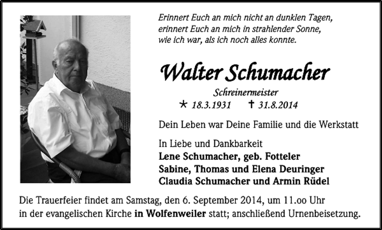 <p>Erinnert Euch an mich nicht an dunklen Tagen,<br />erinnert Euch an mich in strahlender Sonne,<br />wie ich war, als ich noch alles konnte.</p><p>Walter Schumacher<br />Schreinermeister<br /> 18.3.1931<br /> 31.8.2014</p><p>Dein Leben war Deine Familie und die Werkstatt<br />In Liebe und Dankbarkeit<br />Lene Schumacher, geb. Fotteler<br />Sabine, Thomas und Elena Deuringer<br />Claudia Schumacher und Armin Rüdel<br />Die Trauerfeier findet am Samstag, den 6. September 2014, um 11.oo Uhr<br />in der evangelischen Kirche in Wolfenweiler statt; anschließend Urnenbeisetzung.</p>