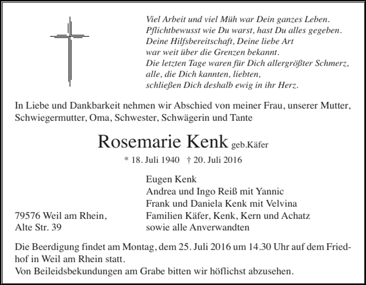 <p>Viel Arbeit und viel Müh war Dein ganzes Leben.<br />Pflichtbewusst wie Du warst, hast Du alles gegeben.<br />Deine Hilfsbereitschaft, Deine liebe Art<br />war weit über die Grenzen bekannt.<br />Die letzten Tage waren für Dich allergrößter Schmerz,<br />alle, die Dich kannten, liebten,<br />schließen Dich deshalb ewig in ihr Herz.</p><p>In Liebe und Dankbarkeit nehmen wir Abschied von meiner Frau, unserer Mutter,<br />Schwiegermutter, Oma, Schwester, Schwägerin und Tante</p><p>Rosemarie Kenk geb.Käfer<br />* 18. Juli 1940 † 20. Juli 2016</p><p>79576 Weil am Rhein,<br />Alte Str. 39</p><p>Eugen Kenk<br />Andrea und Ingo Reiß mit Yannic<br />Frank und Daniela Kenk mit Velvina<br />Familien Käfer, Kenk, Kern und Achatz<br />sowie alle Anverwandten</p><p>Die Beerdigung findet am Montag, dem 25. Juli 2016 um 14.30 Uhr auf dem Friedhof in Weil am Rhein statt.<br />Von Beileidsbekundungen am Grabe bitten wir höflichst abzusehen.</p>