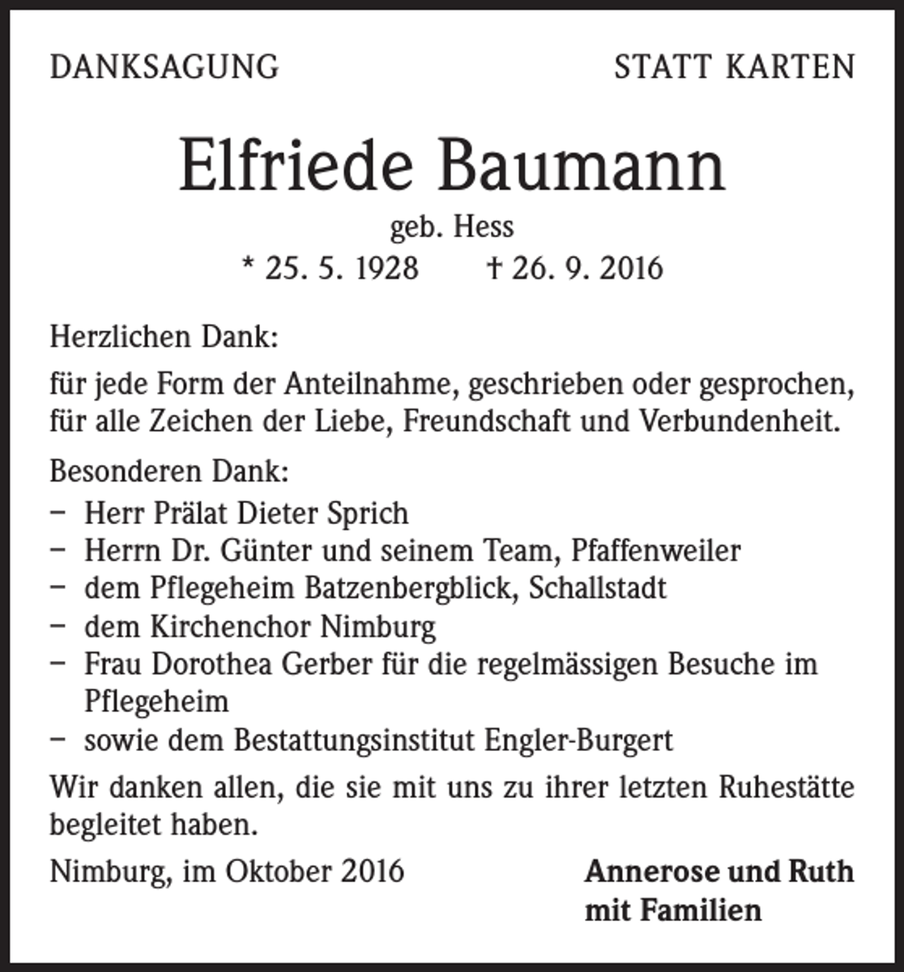 <p>Danksagung</p><p>statt karten</p><p>Elfriede Baumann<br />geb. Hess<br />* 25. 5. 1928 † 26. 9. 2016</p><p>Herzlichen Dank:<br />für jede Form der Anteilnahme, geschrieben oder gesprochen,<br />für alle Zeichen der Liebe, Freundschaft und Verbundenheit.<br />Besonderen Dank:<br />– Herr Prälat Dieter Sprich<br />– Herrn Dr. Günter und seinem Team, Pfaffenweiler<br />– dem Pflegeheim Batzenbergblick, Schallstadt<br />– dem Kirchenchor Nimburg<br />– Frau Dorothea Gerber für die regelmässigen Besuche im<br />Pflegeheim<br />– sowie dem Bestattungsinstitut Engler-Burgert<br />Wir danken allen, die sie mit uns zu ihrer letzten Ruhestätte<br />begleitet haben.<br />Nimburg, im Oktober 2016 Annerose und Ruth<br />mit Familien</p>