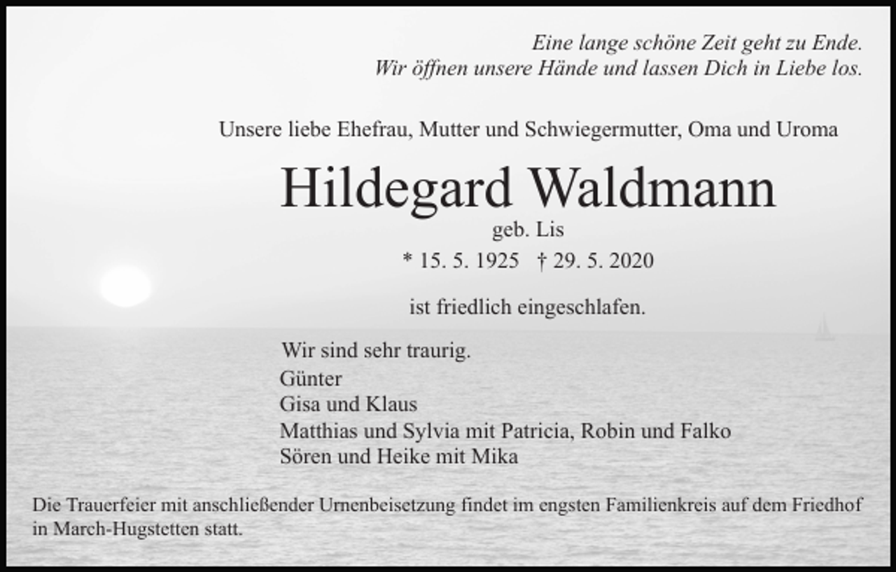 <p>Eine lange schöne Zeit geht zu Ende.<br />Wir öffnen unsere Hände und lassen Dich in Liebe los.<br />Unsere liebe Ehefrau, Mutter und Schwiegermutter, Oma und Uroma</p><p>Hildegard Waldmann<br />geb. Lis<br />* 15. 5. 1925 † 29. 5. 2020<br />ist friedlich eingeschlafen.<br />Wir sind sehr traurig.<br />Günter<br />Gisa und Klaus<br />Matthias und Sylvia mit Patricia, Robin und Falko<br />Sören und Heike mit Mika<br />Die Trauerfeier mit anschließender Urnenbeisetzung findet im engsten Familienkreis auf dem Friedhof<br />in March-Hugstetten statt.</p>