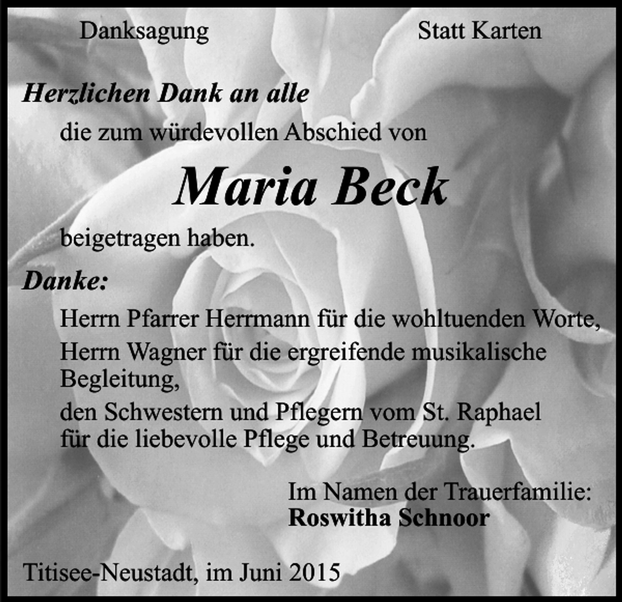 <p>Danksagung</p><p>Statt Karten</p><p>Herzlichen Dank an alle<br />die zum würdevollen Abschied von</p><p>Maria Beck</p><p>beigetragen haben.</p><p>Danke:<br />Herrn Pfarrer Herrmann für die wohltuenden Worte,<br />Herrn Wagner für die ergreifende musikalische<br />Begleitung,<br />den Schwestern und Pflegern vom St. Raphael<br />für die liebevolle Pflege und Betreuung.<br />Im Namen der Trauerfamilie:<br />Roswitha Schnoor<br />Titisee-Neustadt, im Juni 2015</p>