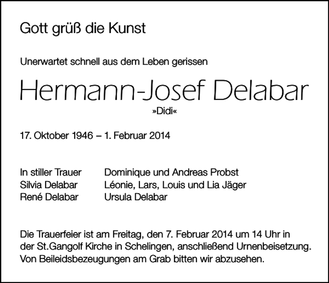 <p>Gott grüß die Kunst<br />Unerwartet schnell aus dem Leben gerissen</p><p>Hermann-Josef Delabar<br />»Didi«</p><p>17. Oktober 1946 – 1. Februar 2014</p><p>In stiller Trauer<br />Silvia Delabar<br />René Delabar</p><p>Dominique und Andreas Probst<br />Léonie, Lars, Louis und Lia Jäger<br />Ursula Delabar</p><p>Die Trauerfeier ist am Freitag, den 7. Februar 2014 um 14 Uhr in<br />der St.Gangolf Kirche in Schelingen, anschließend Urnenbeisetzung.<br />Von Beileidsbezeugungen am Grab bitten wir abzusehen.</p>