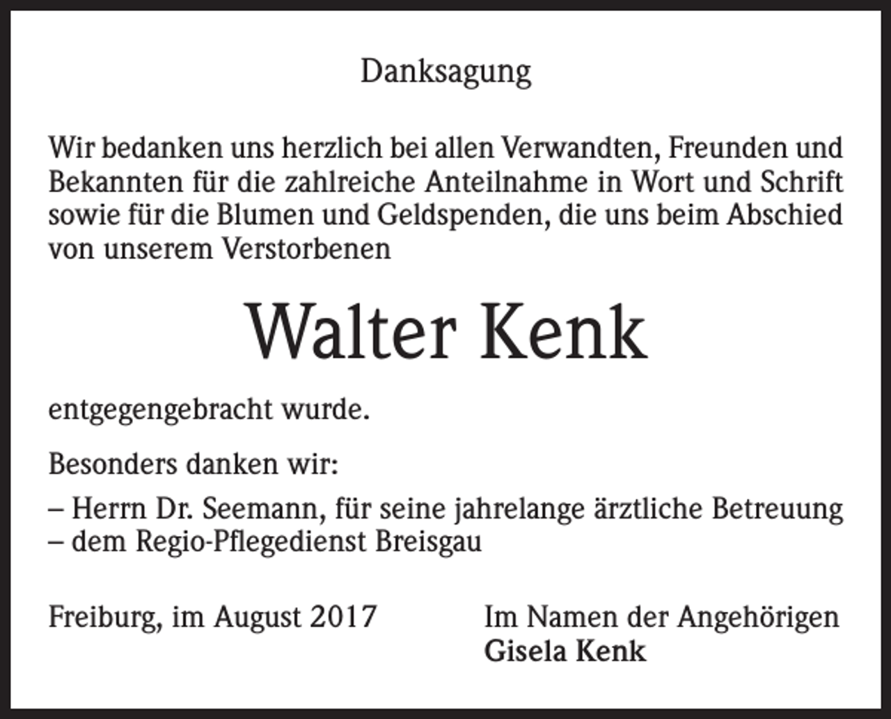 <p>Danksagung<br />Wir bedanken uns herzlich bei allen Verwandten, Freunden und<br />Bekannten für die zahlreiche Anteilnahme in Wort und Schrift<br />sowie für die Blumen und Geldspenden, die uns beim Abschied<br />von unserem Verstorbenen</p><p>Walter Kenk<br />entgegengebracht wurde.<br />Besonders danken wir:<br />– Herrn Dr. Seemann, für seine jahrelange ärztliche Betreuung<br />– dem Regio-Pflegedienst Breisgau<br />Freiburg, im August 2017 Im Namen der Angehörigen<br />Gisela Kenk</p>