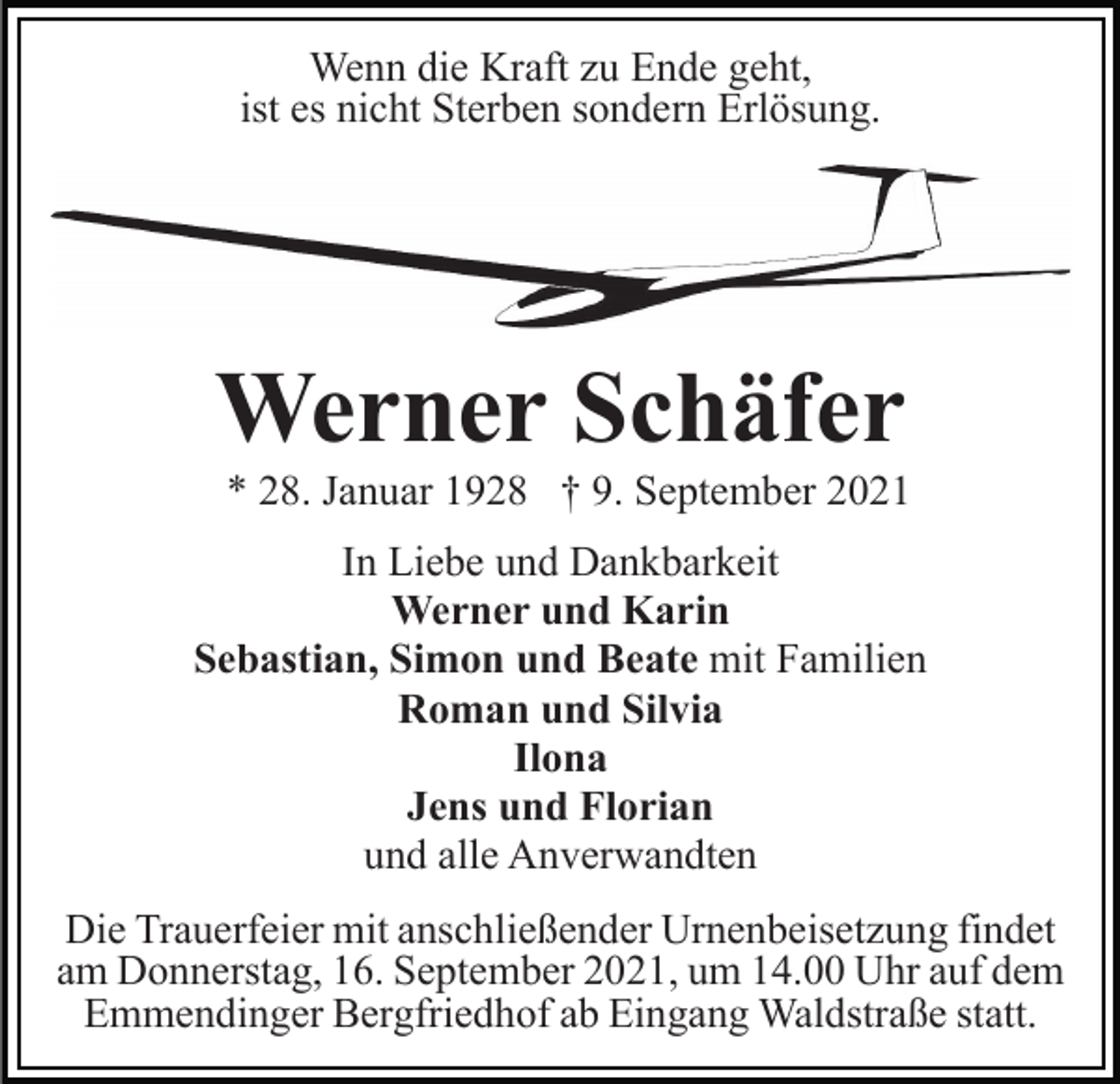 <p>Wenn die Kraft zu Ende geht,<br />ist es nicht Sterben sondern Erlösung.</p><p>Werner Schäfer<br />* 28. Januar 1928 † 9. September 2021<br />In Liebe und Dankbarkeit<br />Werner und Karin<br />Sebastian, Simon und Beate mit Familien<br />Roman und Silvia<br />Ilona<br />Jens und Florian<br />und alle Anverwandten<br />Die Trauerfeier mit anschließender Urnenbeisetzung findet<br />am Donnerstag, 16. September 2021, um 14.00 Uhr auf dem<br />Emmendinger Bergfriedhof ab Eingang Waldstraße statt.</p>