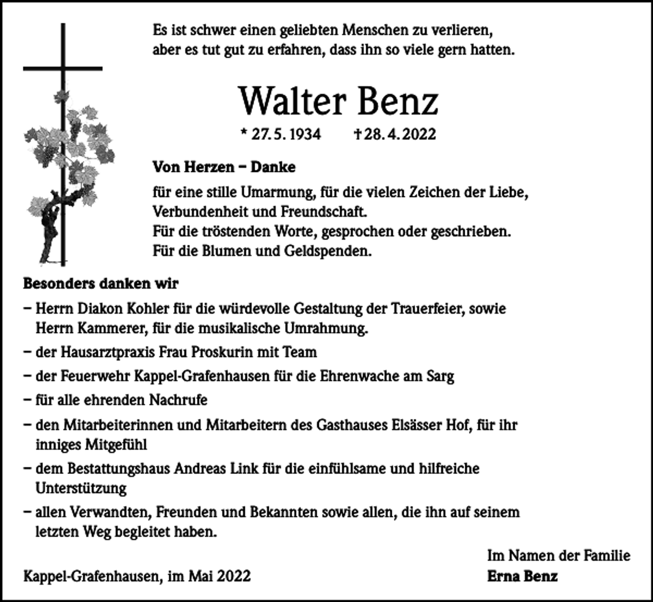 <p>Es ist schwer einen geliebten Menschen zu verlieren,<br />aber es tut gut zu erfahren, dass ihn so viele gern hatten.</p><p>Walter Benz<br />* 27. 5. 1934</p><p>† 28. 4. 2022</p><p>Von Herzen – Danke<br />für eine stille Umarmung, für die vielen Zeichen der Liebe,<br />Verbundenheit und Freundschaft.<br />Für die tröstenden Worte, gesprochen oder geschrieben.<br />Für die Blumen und Geldspenden.<br />Besonders danken wir<br />– Herrn Diakon Kohler für die würdevolle Gestaltung der Trauerfeier, sowie<br />Herrn Kammerer, für die musikalische Umrahmung.<br />– der Hausarztpraxis Frau Proskurin mit Team<br />– der Feuerwehr Kappel-Grafenhausen für die Ehrenwache am Sarg<br />– für alle ehrenden Nachrufe<br />– den Mitarbeiterinnen und Mitarbeitern des Gasthauses Elsässer Hof, für ihr<br />inniges Mitgefühl<br />– dem Bestattungshaus Andreas Link für die einfühlsame und hilfreiche<br />Unterstützung<br />– allen Verwandten, Freunden und Bekannten sowie allen, die ihn auf seinem<br />letzten Weg begleitet haben.</p><p>Im Namen der Familie<br />Kappel-Grafenhausen, im Mai 2022<br />Erna Benz</p>