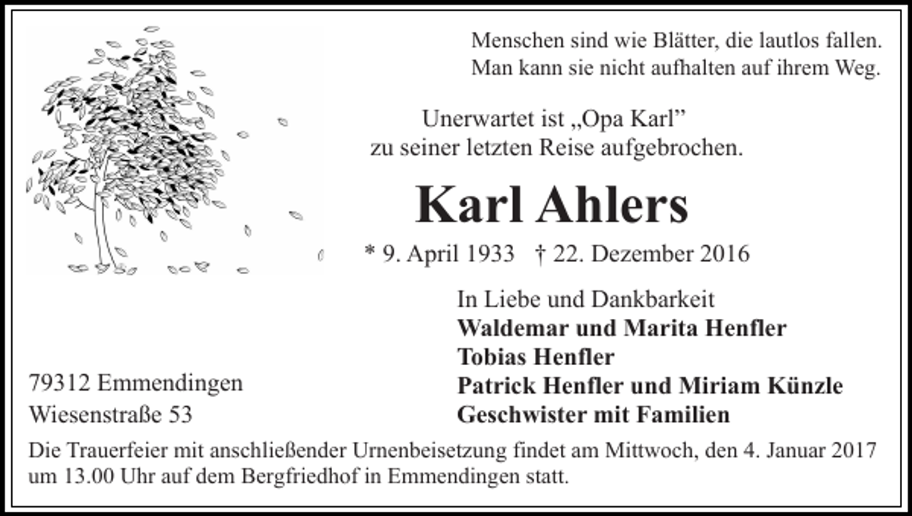 <p>Menschen sind wie Blätter, die lautlos fallen.<br />Man kann sie nicht aufhalten auf ihrem Weg.</p><p>Unerwartet ist „Opa Karl”<br />zu seiner letzten Reise aufgebrochen.</p><p>Karl Ahlers<br />* 9. April 1933 † 22. Dezember 2016</p><p>79312 Emmendingen<br />Wiesenstraße 53</p><p>In Liebe und Dankbarkeit<br />Waldemar und Marita Henfler<br />Tobias Henfler<br />Patrick Henfler und Miriam Künzle<br />Geschwister mit Familien</p><p>Die Trauerfeier mit anschließender Urnenbeisetzung findet am Mittwoch, den 4. Januar 2017<br />um 13.00 Uhr auf dem Bergfriedhof in Emmendingen statt.</p>
