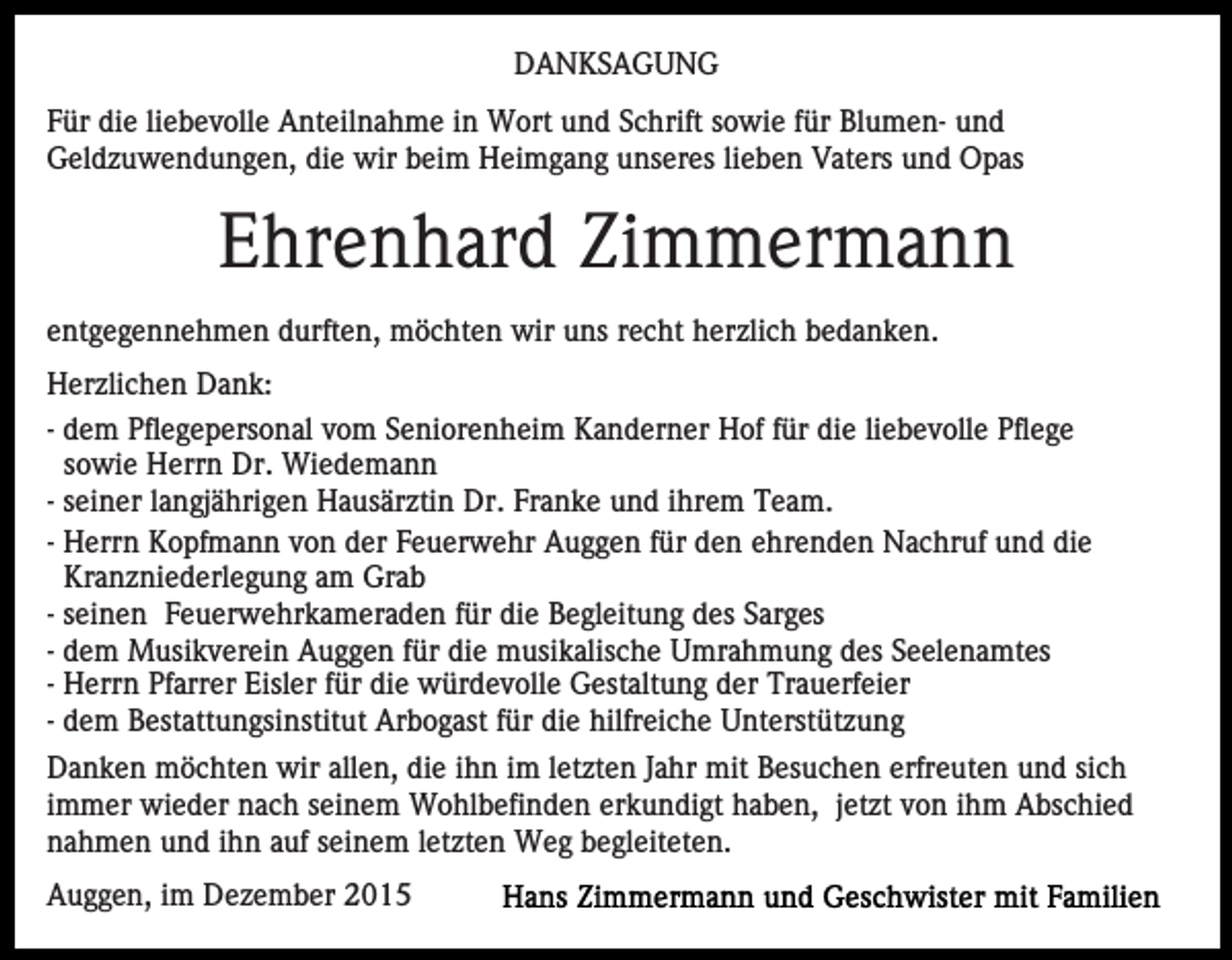 <p>DANKSAGUNG<br />Für die liebevolle Anteilnahme in Wort und Schrift sowie für Blumen- und<br />Geldzuwendungen, die wir beim Heimgang unseres lieben Vaters und Opas</p><p>Ehrenhard Zimmermann<br />entgegennehmen durften, möchten wir uns recht herzlich bedanken.<br />Herzlichen Dank:<br />- dem Pflegepersonal vom Seniorenheim Kanderner Hof für die liebevolle Pflege<br />sowie Herrn Dr. Wiedemann<br />- seiner langjährigen Hausärztin Dr. Franke und ihrem Team.<br />- Herrn Kopfmann von der Feuerwehr Auggen für den ehrenden Nachruf und die<br />Kranzniederlegung am Grab<br />- seinen Feuerwehrkameraden für die Begleitung des Sarges<br />- dem Musikverein Auggen für die musikalische Umrahmung des Seelenamtes<br />- Herrn Pfarrer Eisler für die würdevolle Gestaltung der Trauerfeier<br />- dem Bestattungsinstitut Arbogast für die hilfreiche Unterstützung<br />Danken möchten wir allen, die ihn im letzten Jahr mit Besuchen erfreuten und sich<br />immer wieder nach seinem Wohlbefinden erkundigt haben, jetzt von ihm Abschied<br />nahmen und ihn auf seinem letzten Weg begleiteten.<br />Auggen, im Dezember 2015</p>