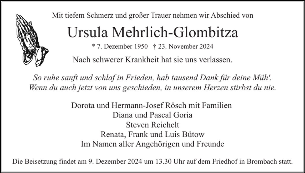 <p>Mit tiefem Schmerz und großer Trauer nehmen wir Abschied von</p><p>Ursula Mehrlich-Glombitza<br />* 7. Dezember 1950 † 23. November 2024</p><p>Nach schwerer Krankheit hat sie uns verlassen.<br />So ruhe sanft und schlaf in Frieden, hab tausend Dank für deine Müh'.<br />Wenn du auch jetzt von uns geschieden, in unserem Herzen stirbst du nie.<br />Dorota und Hermann-Josef Rösch mit Familien<br />Diana und Pascal Goria<br />Steven Reichelt<br />Renata, Frank und Luis Bütow<br />Im Namen aller Angehörigen und Freunde<br />Die Beisetzung findet am 9. Dezember 2024 um 13.30 Uhr auf dem Friedhof in Brombach statt.</p>