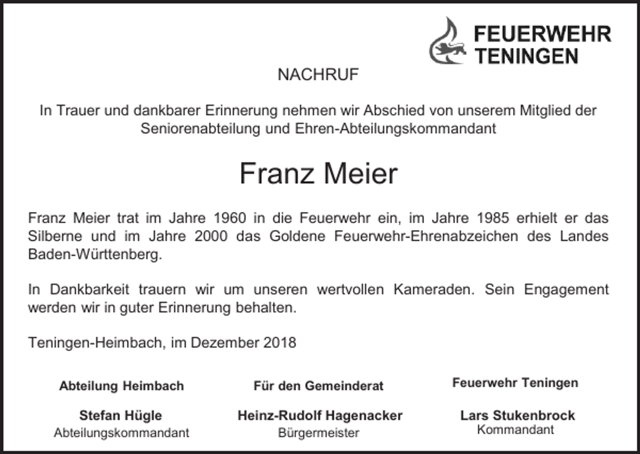 <p>NACHRUF<br />In Trauer und dankbarer Erinnerung nehmen wir Abschied von unserem Mitglied der<br />Seniorenabteilung und Ehren-Abteilungskommandant</p><p>Fran Meier<br />Fran Meier trat im Jahre 1960 in die Feuerwehr ein, im Jahre 1985 erhielt er das<br />Silberne und im Jahre 2000 das Goldene Feuerwehr-Ehrenab eichen des Landes<br />Baden-Württenberg.<br />In Dankbarkeit trauern wir um unseren wertvollen Kameraden. Sein Engagement<br />werden wir in guter Erinnerung behalten.<br />Teningen-Heimbach, im De ember 2018<br />Abteilung Heimbach</p><p>Für den Gemeinderat</p><p>Feuerwehr Teningen</p><p>Stefan<br />Stefan. Hügle<br />Hügle<br />Abteilungskommandant</p><p>Heinz-Rudolf<br />Hagenacker<br />Rudolf Hagenacker<br />Bürgermeister</p><p>Lars Stukenbrock<br />Kommandant</p>