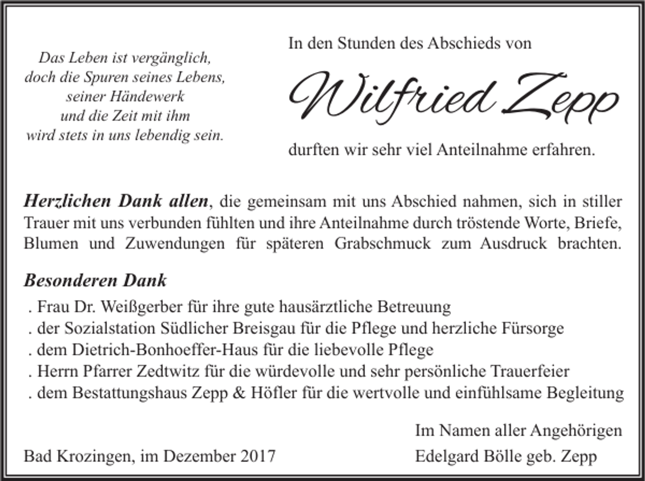 <p>D as LLeben<br />Das<br />e b e n ist<br />istvvergänglich,<br />er g ä n gli c h,<br />d o c h di<br />e SSpuren<br />p ur e n sseines<br />ei n es Lebens,<br />L e b e ns,<br />doch<br />die<br />s ei n er Händewerk<br />H ä n d e w er k<br />seiner<br />u n d di<br />e Zeit<br />Z eit mit<br />mit iihm<br />h m<br />und<br />die<br />wir d ststets<br />ets i in<br />n uuns<br />ns l lebendig<br />e b e n di g ssein.<br />ei n.<br />wird</p><p>In<br />I n den<br />d e n Stunden<br />St u n d e n des<br />d es Abschieds<br />A bs c hi e ds von<br />von</p><p>Wilfried<br />Wilfrie<br />d Zepp<br />Zepp</p><p>ddurften<br />urft e n wir<br />wir ssehr<br />e hr vi<br />el Anteilnahme<br />A nt eil n a h m e erf<br />a hr e n.<br />viel<br />erfahren.</p><p>HHerzlichen<br />erzli c h e n DDank<br />a n k all<br />allen<br />e n , ddiiee gemeinsam<br />g e m ei ns a m mit<br />mit uns<br />u ns Abschied<br />A bs c hi e d nahmen,<br />n a h m e n, sich<br />si c h iinn stiller<br />still er<br />Trauer<br />Tr<br />a u er mit<br />mit uuns<br />ns vverbunden<br />er b u n d e n ffühlten<br />ü hlt e n uund<br />n d i ihre<br />hr e Anteilnahme<br />A nt eil n a h m e ddurch<br />ur c h trtröstende<br />öst e n d e Worte,<br />W ort e, Briefe,<br />Bri ef e,<br />Bl<br />u m e n uund<br />n d ZZuwendungen<br />u w e n d u n g e n f für<br />ür sspäteren<br />p ät er e n Grabschmuck<br />Gr a bs c h m u c k zzum<br />u m Ausdruck<br />A us dr u c k brbrachten.<br />a c ht e n.<br />Blumen<br />BBesonderen<br />es o n d er e n Dank<br />Dank<br />. Frau<br />Fr a u Dr.<br />Dr. Weißgerber<br />Wei ß g er b er für<br />f ür ihre<br />i hr e gute<br />g ut e hausärztliche<br />h a us är ztli c h e Betreuung<br />B etr e u u n g<br />d er Sozialstation<br />S o zi alst ati o n Südlicher<br />S ü dli c h er Breisgau<br />Br eis g a u für<br />f ür die<br />di e Pflege<br />Pfl e g e und<br />u n d herzliche<br />h er zli c h e Fürsorge<br />F ürs or g e<br />. der<br />. dem<br />liebevolle<br />d e m Dietrich-Bonhoeffer-Haus<br />Di etri c h- B o n h o eff er- H a us für<br />f ür die<br />di e li<br />e b e v oll e Pflege<br />Pfl e g e<br />H err n Pfarrer<br />Pf arr er Zedtwitz<br />Z e dt wit z für<br />f ür die<br />di e würdevolle<br />w ür d e v oll e und<br />u n d sehr<br />s e hr persönliche<br />p ers ö nli c h e Trauerfeier<br />Tr a u erf ei er<br />. Herrn<br />. dem<br />d e m Bestattungshaus<br />B est att u n gs h a us Zepp<br />Z e p p &amp;&amp; Höfler<br />H öfl er für<br />f ür die<br />di e wertvolle<br />w ert v oll e und<br />u n d einfühlsame<br />ei nf ü hls a m e Begleitung<br />B e gl eit u n g<br />Bad<br />B a d Krozingen,<br />Kr o zi n g e n, i im<br />m Dezember<br />D e z e m b er 22</p><p>Im<br />I m Namen<br />N a m e n aller<br />all er Angehörigen<br />A n g e h öri g e n<br />Edelgard<br />E d el g ar d Bölle<br />B öll e ggeb.<br />e b. ZZepp<br />epp</p>