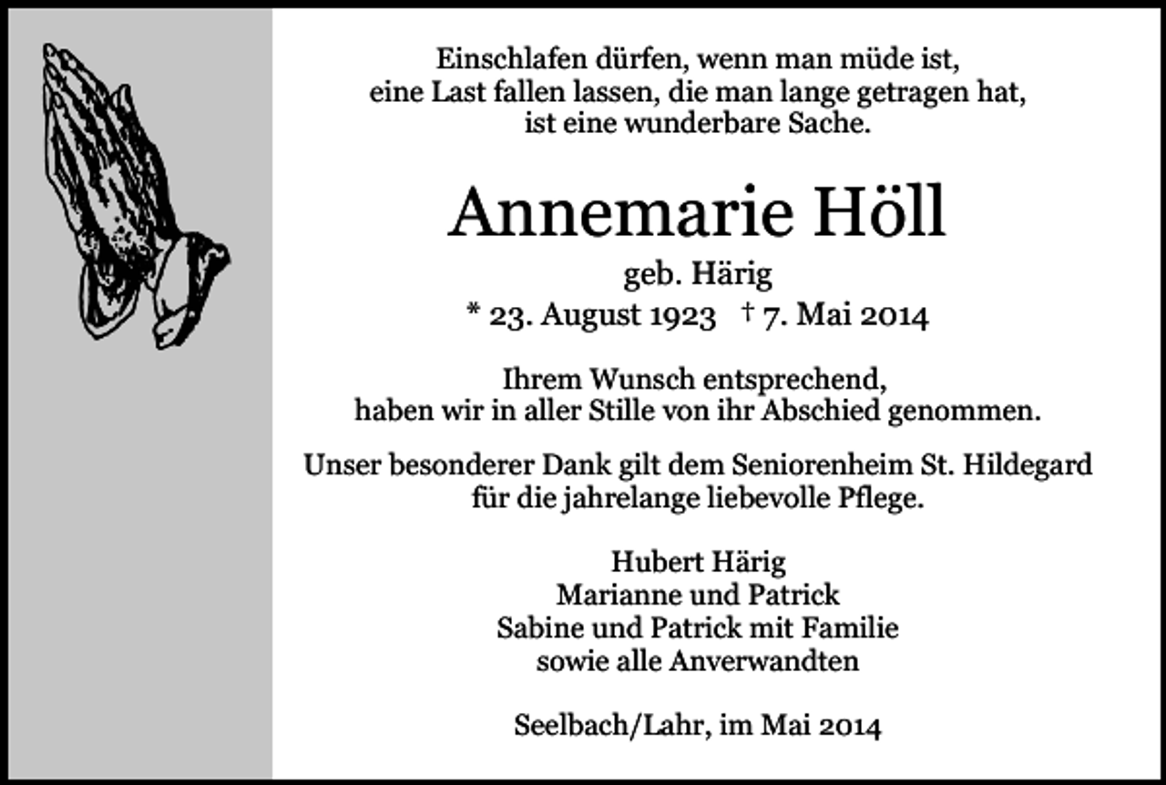 <p>Einschlafen dürfen, wenn man müde ist,<br />eine Last fallen lassen, die man lange getragen hat,<br />ist eine wunderbare Sache.</p><p>Annemarie Höll<br />geb. Härig<br />* 23. August 1923 † 7. Mai 2014</p><p>Ihrem Wunsch entsprechend,<br />haben wir in aller Stille von ihr Abschied genommen.<br />Unser besonderer Dank gilt dem Seniorenheim St. Hildegard<br />für die jahrelange liebevolle Pflege.<br />Hubert Härig<br />Marianne und Patrick<br />Sabine und Patrick mit Familie<br />sowie alle Anverwandten<br />Seelbach/Lahr, im Mai 2014</p>