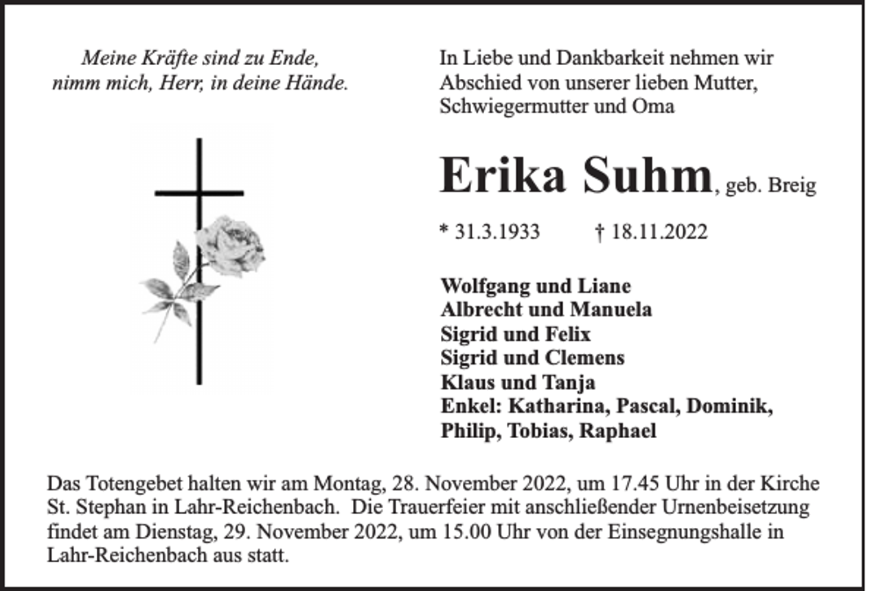 <p>Meine Kräfte sind zu Ende,<br />nimm mich, Herr, in deine Hände.</p><p>In Liebe und Dankbarkeit nehmen wir<br />Abschied von unserer lieben Mutter,<br />Schwiegermutter und Oma</p><p>Erika Suhm, geb. Breig<br />* 31.3.1933</p><p>† 18.11.2022</p><p>Wolfgang und Liane<br />Albrecht und Manuela<br />Sigrid und Felix<br />Sigrid und Clemens<br />Klaus und Tanja<br />Enkel: Katharina, Pascal, Dominik,<br />Philip, Tobias, Raphael<br />Das Totengebet halten wir am Montag, 28. November 2022, um 17.45 Uhr in der Kirche<br />St. Stephan in Lahr-Reichenbach. Die Trauerfeier mit anschließender Urnenbeisetzung<br />findet am Dienstag, 29. November 2022, um 15.00 Uhr von der Einsegnungshalle in<br />Lahr-Reichenbach aus statt.</p>