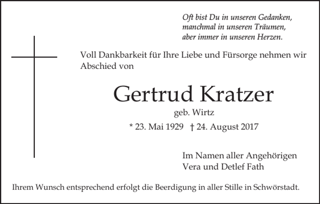 <p>Oft bist<br />u i in<br />n uunseren<br />nsere n GGedanken,<br />e d a n ke n,<br />Oft<br />bist DDu<br />manchmal<br />Träumen,<br />m a n c h m al i in<br />n uunseren<br />nsere n Tr<br />ä u me n,<br />a ber iimmer<br />m mer iinn unseren<br />u nsere n Herzen.<br />H er ze n.<br />aber</p><p>VVoll<br />oll Dankbarkeit<br />D a n k b ar k eit f für<br />ür I Ihre<br />h r e Liebe<br />Li e b e und<br />u n d Fürsorge<br />F ür s or g e nehmen<br />n e h m e n wir<br />wir<br />Abschied<br />A b s c hi e d vvon<br />on</p><p>GGertrud<br />ertr u d Kr<br />at z er<br />Kratzer<br />ggeb.<br />e b. Wirtz<br />Wirt z</p><p>* 23.<br />2 3. Mai<br />M ai 1929<br />1 9 2 9 †† 24.<br />2 4. August<br />A u g u st 22<br />Im<br />I m Namen<br />N a m e n aller<br />all er Angehörigen<br />A n g e höri g e n<br />Vera<br />V er a uund<br />n d Detlef<br />D etl ef FFath<br />at h<br />IIhrem<br />hr e m Wunsch<br />W u n s c h entsprechend<br />e nt s pr ec h e n d erfolgt<br />erf ol gt die<br />di e Beerdigung<br />B e er d i g u n g iinn aller<br />all er Stille<br />Still e iinn Schwörstadt.<br />Sc h w ör st a dt.</p>