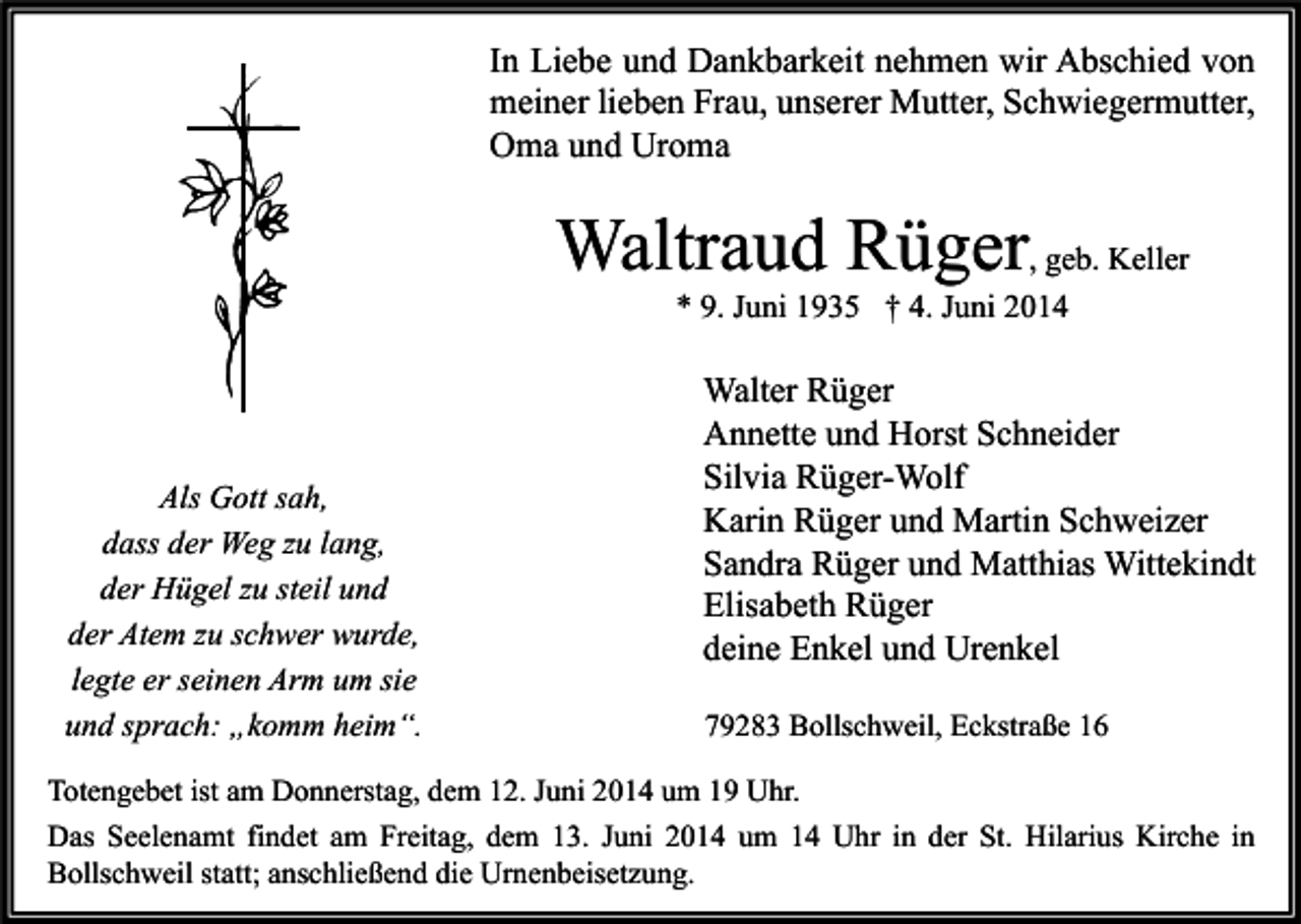 <p>In Liebe und Dankbarkeit nehmen wir Abschied von<br />meiner lieben Frau, unserer Mutter, Schwiegermutter,<br />Oma und Uroma</p><p>Waltraud Rüger, geb. Keller<br />* 9. Juni 1935 † 4. Juni 2014</p><p>Als Gott sah,<br />dass der Weg zu lang,<br />der Hügel zu steil und<br />der Atem zu schwer wurde,<br />legte er seinen Arm um sie<br />und sprach: „komm heim“.</p><p>Walter Rüger<br />Annette und Horst Schneider<br />Silvia Rüger-Wolf<br />Karin Rüger und Martin Schweizer<br />Sandra Rüger und Matthias Wittekindt<br />Elisabeth Rüger<br />deine Enkel und Urenkel<br />79283 Bollschweil, Eckstraße 16</p><p>Totengebet ist am Donnerstag, dem 12. Juni 2014 um 19 Uhr.<br />Das Seelenamt findet am Freitag, dem 13. Juni 2014 um 14 Uhr in der St. Hilarius Kirche in<br />Bollschweil statt; anschließend die Urnenbeisetzung.</p>