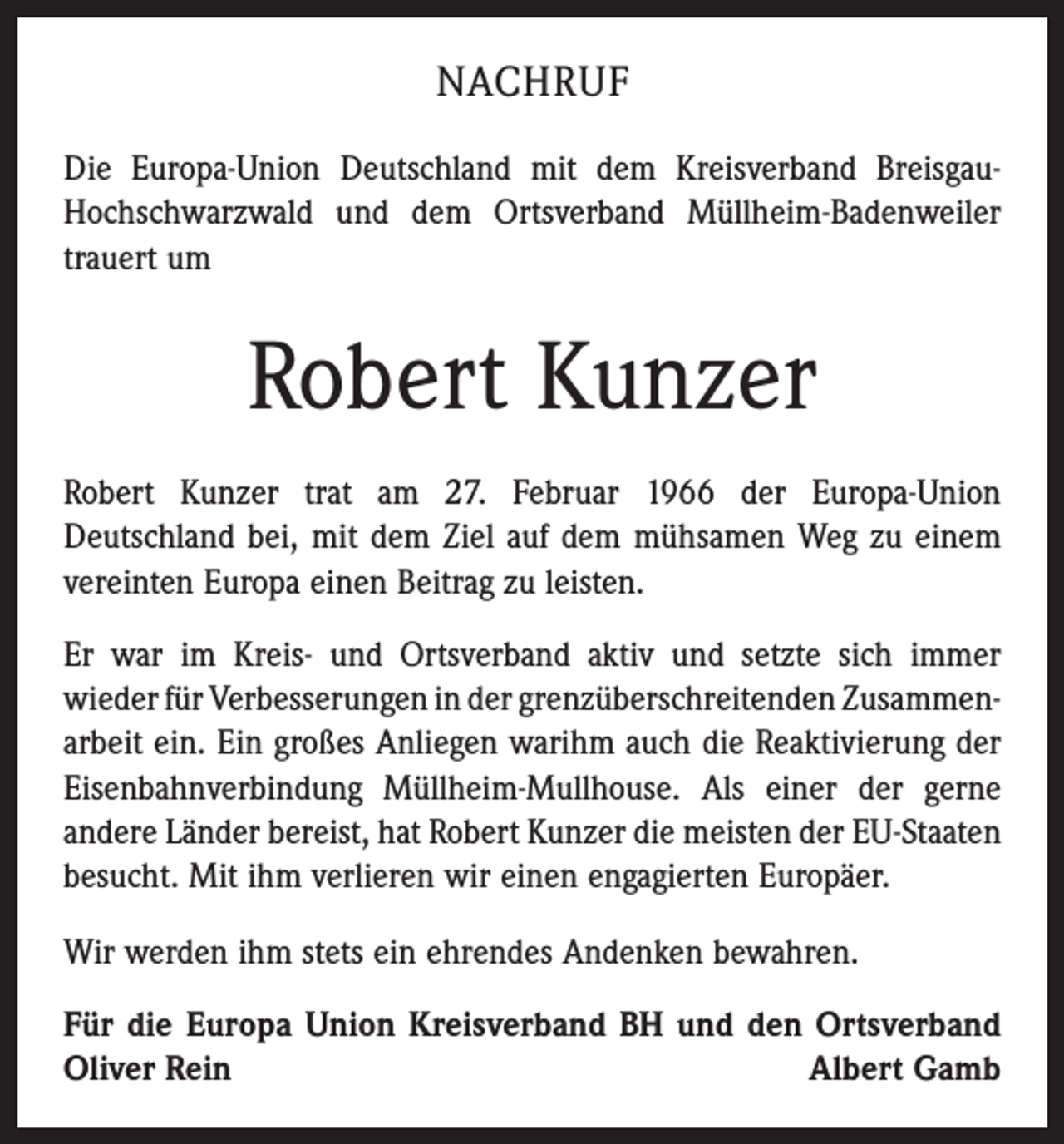 <p>NACHRUF<br />Die Europa-Union Deutschland mit dem Kreisverband BreisgauHochschwarzwald und dem Ortsverband Müllheim-Badenweiler<br />trauert um</p><p>Robert Kunzer<br />Robert Kunzer trat am 27. Februar 1966 der Europa-Union<br />­Deutschland bei, mit dem Ziel auf dem mühsamen Weg zu einem<br />vereinten Europa einen Beitrag zu leisten.<br />Er war im Kreis- und Ortsverband aktiv und setzte sich immer<br />­wieder für Verbesserungen in der grenzüberschreitenden Zu­sammen­<br />arbeit ein. Ein großes Anliegen warihm auch die ­Reaktivierung der<br />Eisenbahnverbindung Müllheim-Mullhouse. Als einer der gerne<br />andere Länder bereist, hat Robert Kunzer die ­meisten der EU-Staaten<br />besucht. Mit ihm verlieren wir einen ­engagierten Europäer.<br />Wir werden ihm stets ein ehrendes Andenken bewahren.<br />Für die Europa Union Kreisverband BH und den Ortsverband<br />Oliver Rein<br />Albert Gamb</p>