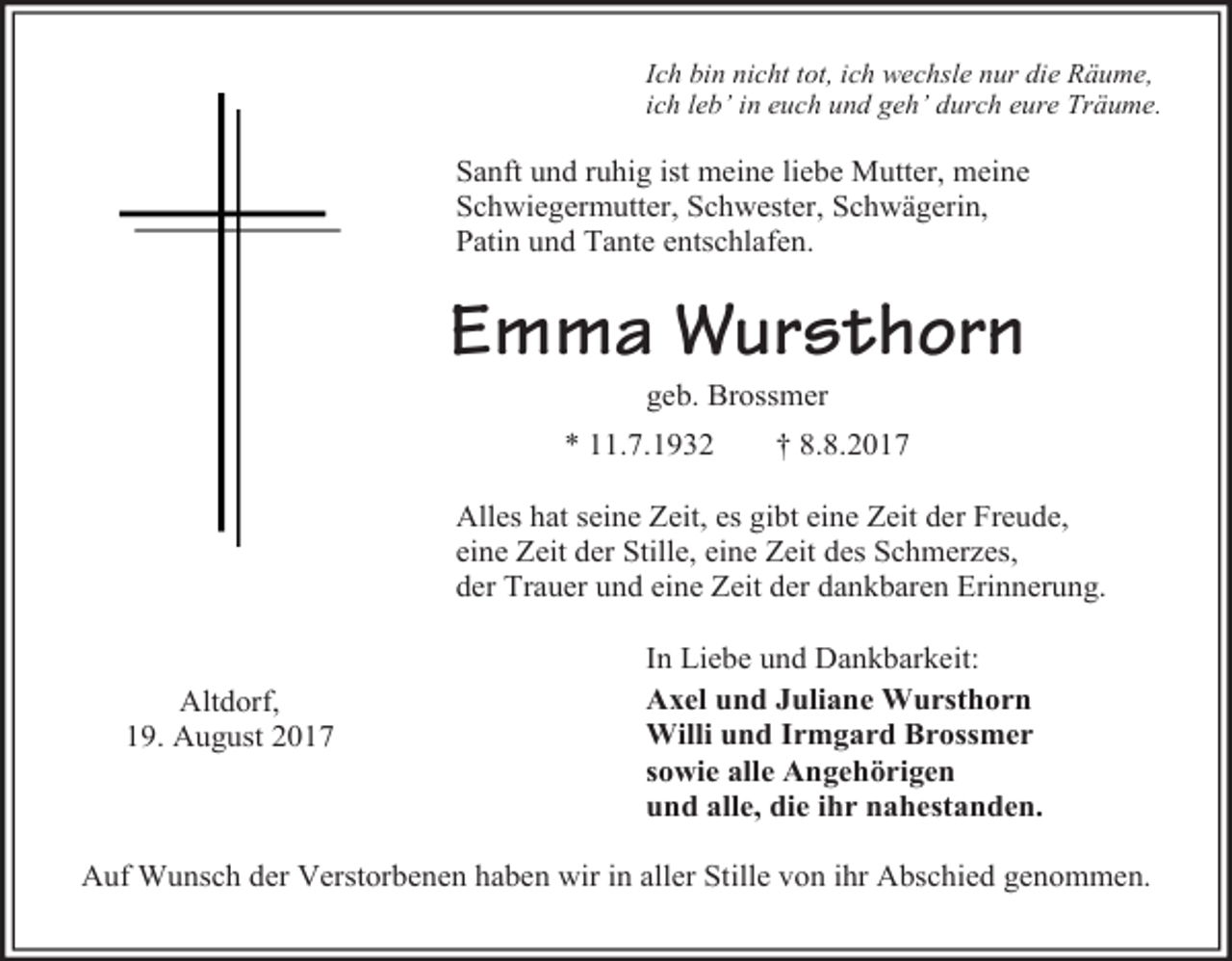 <p>Ich bin nicht tot, ich wechsle nur die Räume,<br />ich leb’ in euch und geh’ durch eure Träume.</p><p>Sanft und ruhig ist meine liebe Mutter, meine<br />Schwiegermutter, Schwester, Schwägerin,<br />Patin und Tante entschlafen.</p><p>Emma Wursthorn<br />geb. Brossmer</p><p>* 11.7.1932</p><p>† 8.8.2017</p><p>Alles hat seine Zeit, es gibt eine Zeit der Freude,<br />eine Zeit der Stille, eine Zeit des Schmerzes,<br />der Trauer und eine Zeit der dankbaren Erinnerung.<br />Altdorf,<br />19. August 2017</p><p>In Liebe und Dankbarkeit:<br />Axel und Juliane Wursthorn<br />Willi und Irmgard Brossmer<br />sowie alle Angehörigen<br />und alle, die ihr nahestanden.</p><p>Auf Wunsch der Verstorbenen haben wir in aller Stille von ihr Abschied genommen.</p>