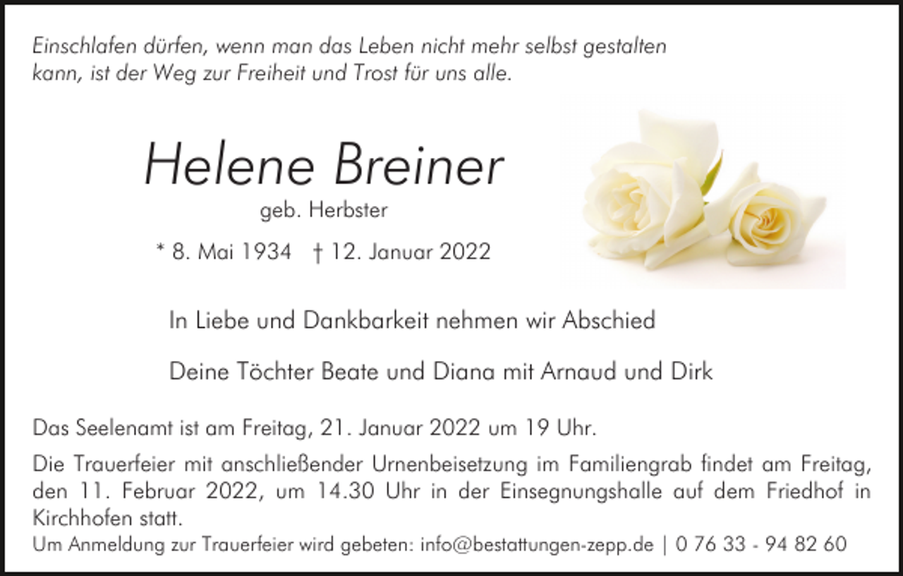 <p>Einschlafen dürfen, wenn man das Leben nicht mehr selbst gestalten<br />kann, ist der Weg zur Freiheit und Trost für uns alle.</p><p>Helene Breiner<br />geb. Herbster</p><p>* 8. Mai 1934 † 12. Januar 2022</p><p>In Liebe und Dankbarkeit nehmen wir Abschied<br />Deine Töchter Beate und Diana mit Arnaud und Dirk<br />Das Seelenamt ist am Freitag, 21. Januar 2022 um 19 Uhr.<br />Die Trauerfeier mit anschließender Urnenbeisetzung im Familiengrab findet am Freitag,<br />den 11. Februar 2022, um 14.30 Uhr in der Einsegnungshalle auf dem Friedhof in<br />Kirchhofen statt.<br />Um Anmeldung zur Trauerfeier wird gebeten: info@bestattungen-zepp.de | 0 76 33 - 94 82 60</p>