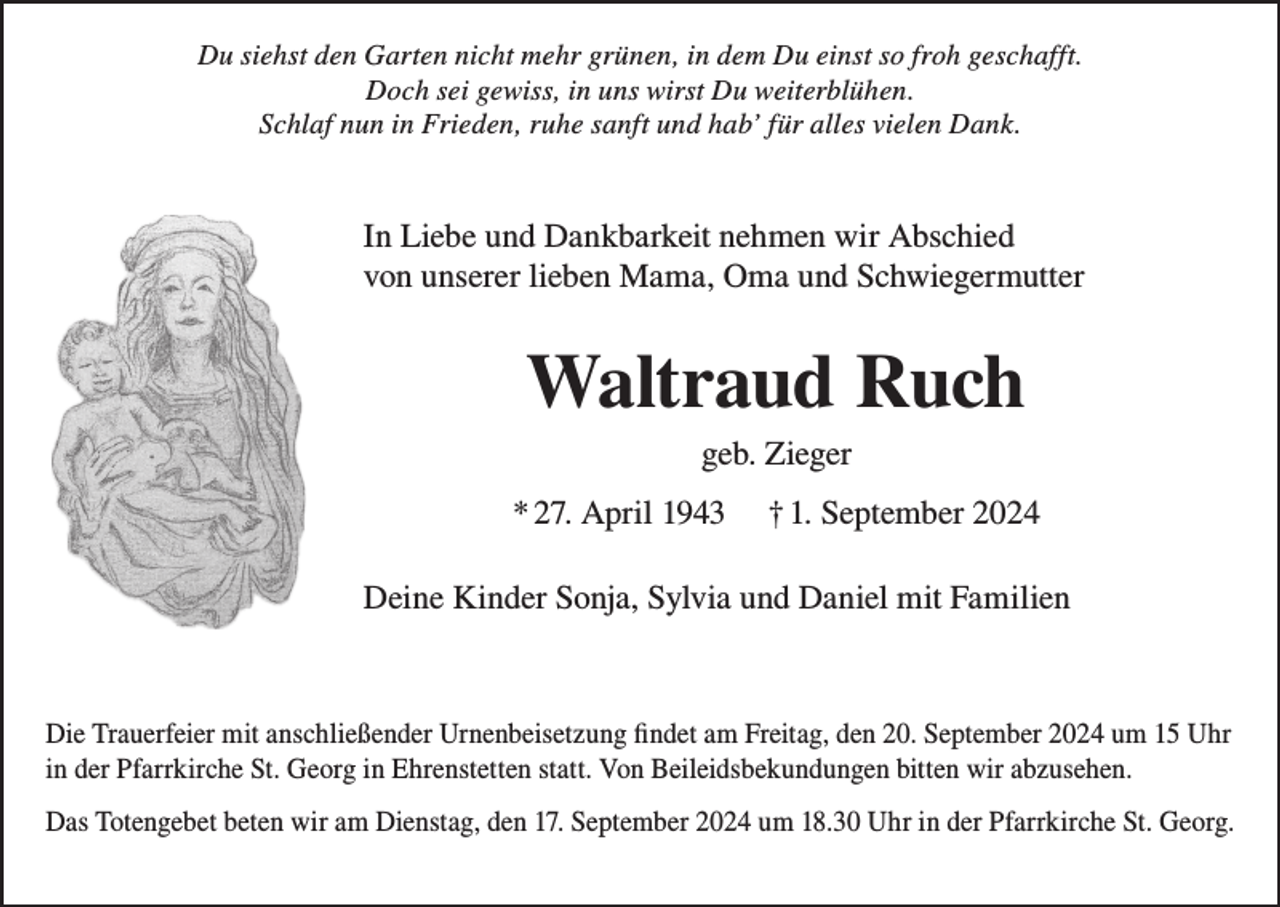 <p>Du siehst den Garten nicht mehr grünen, in dem Du einst so froh geschafft.<br />Doch sei gewiss, in uns wirst Du weiterblühen.<br />Schlaf nun in Frieden, ruhe sanft und hab’ für alles vielen Dank.</p><p>In Liebe und Dankbarkeit nehmen wir Abschied<br />von unserer lieben Mama, Oma und Schwiegermutter</p><p>Waltraud Ruch<br />geb. Zieger<br />* 27. April 1943</p><p>† 1. September 2024</p><p>Deine Kinder Sonja, Sylvia und Daniel mit Familien</p><p>Die Trauerfeier mit anschließender Urnenbeisetzung findet am Freitag, den 20. September 2024 um 15 Uhr<br />in der Pfarrkirche St. Georg in Ehrenstetten statt. Von Beileidsbekundungen bitten wir abzusehen.<br />Das Totengebet beten wir am Dienstag, den 17. September 2024 um 18.30 Uhr in der Pfarrkirche St. Georg.</p>
