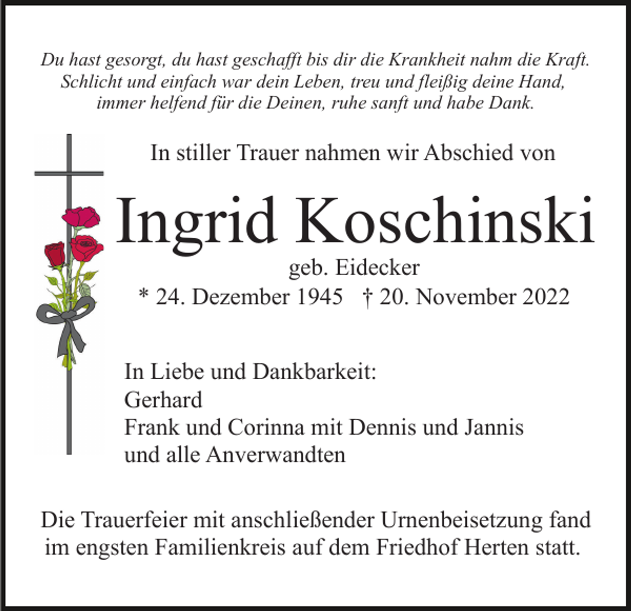 <p>Du hast gesorgt, du hast geschafft bis dir die Krankheit nahm die Kraft.<br />Schlicht und einfach war dein Leben, treu und fleißig deine Hand,<br />immer helfend für die Deinen, ruhe sanft und habe Dank.</p><p>In stiller Trauer nahmen wir Abschied von</p><p>Ingrid Koschinski<br />geb. Eidecker<br />* 24. Dezember 1945 † 20. November 2022</p><p>In Liebe und Dankbarkeit:<br />Gerhard<br />Frank und Corinna mit Dennis und Jannis<br />und alle Anverwandten<br />Die Trauerfeier mit anschließender Urnenbeisetzung fand<br />im engsten Familienkreis auf dem Friedhof Herten statt.</p>