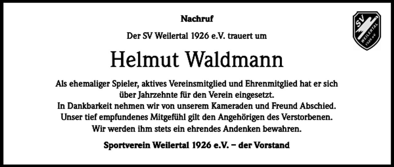 <p>Nachruf<br />Der SV Weilertal 1926 e.V. trauert um</p><p>Helmut Waldmann<br />Als ehemaliger Spieler, aktives Vereinsmitglied und Ehrenmitglied hat er sich<br />über Jahrzehnte für den Verein eingesetzt.<br />In Dankbarkeit nehmen wir von unserem Kameraden und Freund Abschied.<br />Unser tief empfundenes Mitgefühl gilt den Angehörigen des Verstorbenen.<br />Wir werden ihm stets ein ehrendes Andenken bewahren.<br />Sportverein Weilertal 1926 e.V. – der Vorstand</p>