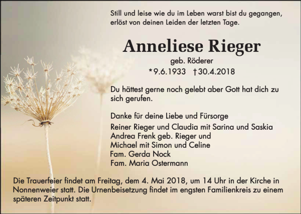 <p>Still und leise wie du im Leben warst bist du gegangen,<br />erlöst von deinen Leiden der letzten Tage.</p><p>Anneliese Rieger<br />geb. Röderer</p><p>* 9.6.1933 t 30.4.2018<br />Du hättest gerne noch gelebt aber Gott hat dich zu<br />sich gerufen.<br />Danke für deine Liebe und Fürsorge<br />Reiner Rieger und Claudia mit Sarina und Saskia<br />Andrea Frenk geb. Rieger und<br />Michael mit Simon und Celine<br />Farn. Gerda Nock<br />Farn. Maria Ostermann<br />Die Trauerfeier findet am Freitag, dem 4. Mai 2018, um 14 Uhr in der Kirche in<br />Nonnenweier statt. Die Urnenbeisetzung findet im engsten Familienkreis zu einem<br />späteren Zeitpunkt statt.</p>