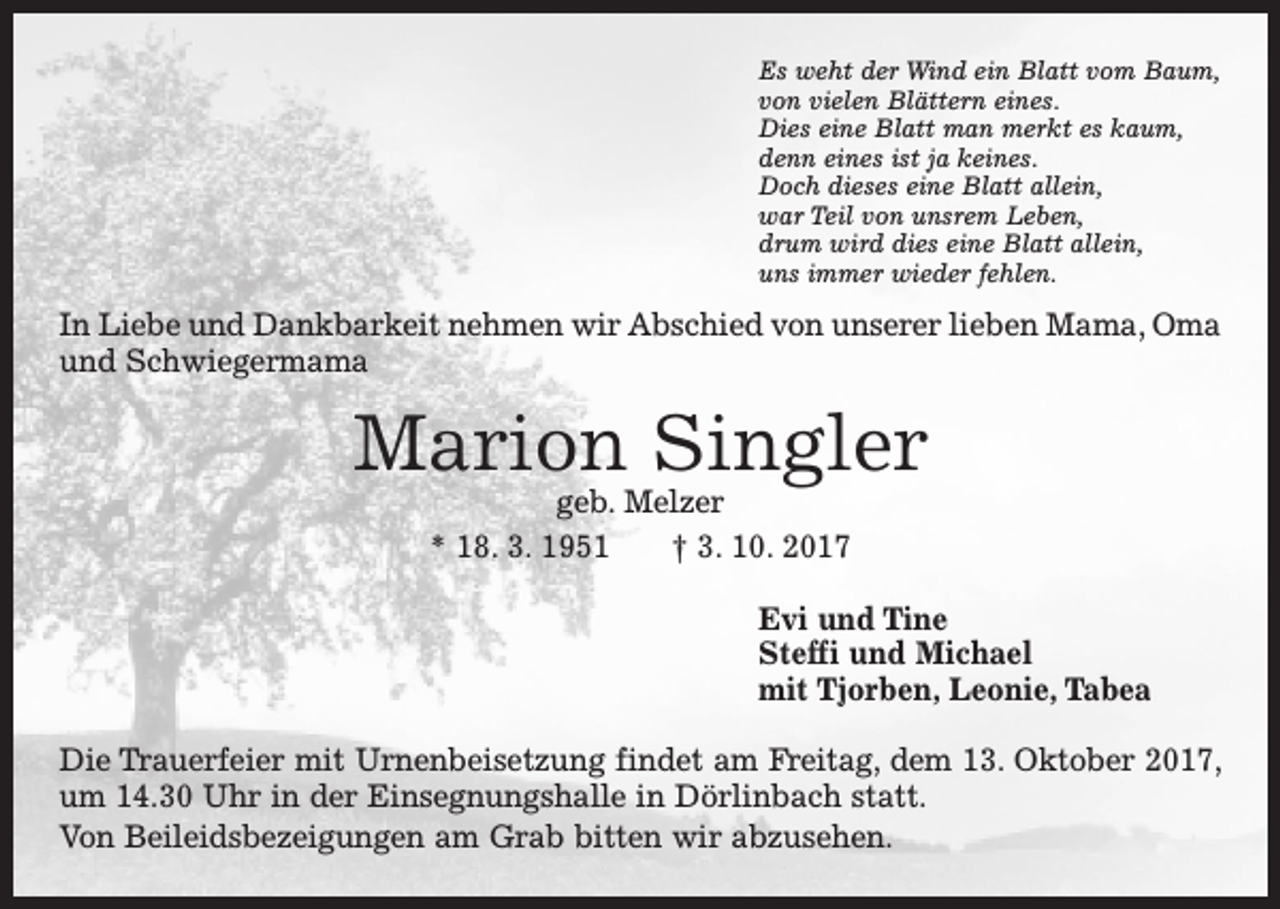 <p>Es weht der Wind ein Blatt vom Baum,<br />von vielen Blättern eines.<br />Dies eine Blatt man merkt es kaum,<br />denn eines ist ja keines.<br />Doch dieses eine Blatt allein,<br />war Teil von unsrem Leben,<br />drum wird dies eine Blatt allein,<br />uns immer wieder fehlen.</p><p>In Liebe und Dankbarkeit nehmen wir Abschied von unserer lieben Mama, Oma<br />und Schwiegermama</p><p>Marion Singler<br />geb. Melzer<br />* 18. 3. 1951 † 3. 10. 2017</p><p>Evi und Tine<br />Steffi und Michael<br />mit Tjorben, Leonie, Tabea<br />Die Trauerfeier mit Urnenbeisetzung findet am Freitag, dem 13. Oktober 2017,<br />um 14.30 Uhr in der Einsegnungshalle in Dörlinbach statt.<br />Von Beileidsbezeigungen am Grab bitten wir abzusehen.</p>