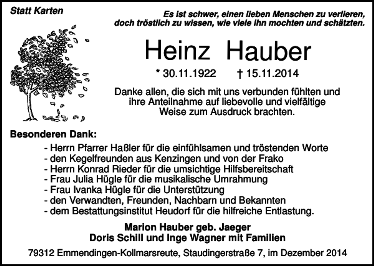 <p>Statt Karten</p><p>Es ist schwer, einen lieben Menschen zu verlieren,<br />doch tröstlich zu wissen, wie viele ihn mochten und schätzten.</p><p>Heinz Hauber<br />* 30.11.1922</p><p>† 15.11.2014</p><p>Danke allen, die sich mit uns verbunden fühlten und<br />ihre Anteilnahme auf liebevolle und vielfältige<br />Weise zum Ausdruck brachten.<br />Besonderen Dank:<br />- Herrn Pfarrer Haßler für die einfühlsamen und tröstenden Worte<br />- den Kegelfreunden aus Kenzingen und von der Frako<br />- Herrn Konrad Rieder für die umsichtige Hilfsbereitschaft<br />- Frau Julia Hügle für die musikalische Umrahmung<br />- Frau Ivanka Hügle für die Unterstützung<br />- den Verwandten, Freunden, Nachbarn und Bekannten<br />- dem Bestattungsinstitut Heudorf für die hilfreiche Entlastung.<br />Marion Hauber geb. Jaeger<br />Doris Schill und Inge Wagner mit Familien<br />79312 Emmendingen-Kollmarsreute, Staudingerstraße 7, im Dezember 2014</p>