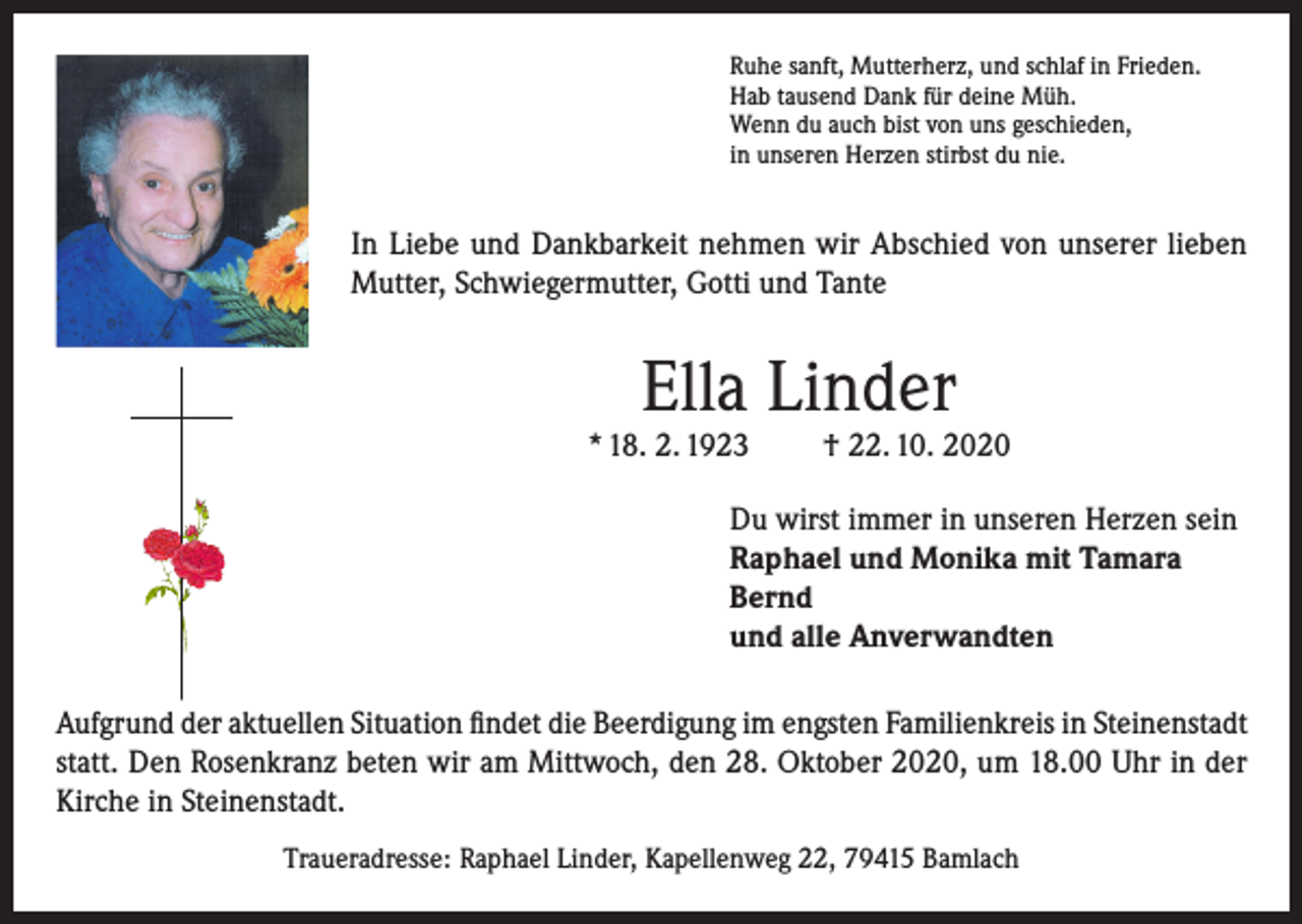 <p>Ruhe sanft, Mutterherz, und schlaf in Frieden.<br />Hab tausend Dank für deine Müh.<br />Wenn du auch bist von uns geschieden,<br />in unseren Herzen stirbst du nie.</p><p>In Liebe und Dankbarkeit nehmen wir Abschied von unserer lieben<br />Mutter, Schwiegermutter, Gotti und Tante</p><p>Ella Linder</p><p>* 18. 2. 1923</p><p>† 22. 10. 2020</p><p>Du wirst immer in unseren Herzen sein<br />Raphael und Monika mit Tamara<br />Bernd<br />und alle Anverwandten<br />Aufgrund der aktuellen Situation findet die Beerdigung im engsten Familienkreis in Steinenstadt<br />statt. Den Rosenkranz beten wir am Mittwoch, den 28. Oktober 2020, um 18.00 Uhr in der<br />Kirche in Steinenstadt.<br />Traueradresse: Raphael Linder, Kapellenweg 22, 79415 Bamlach</p>