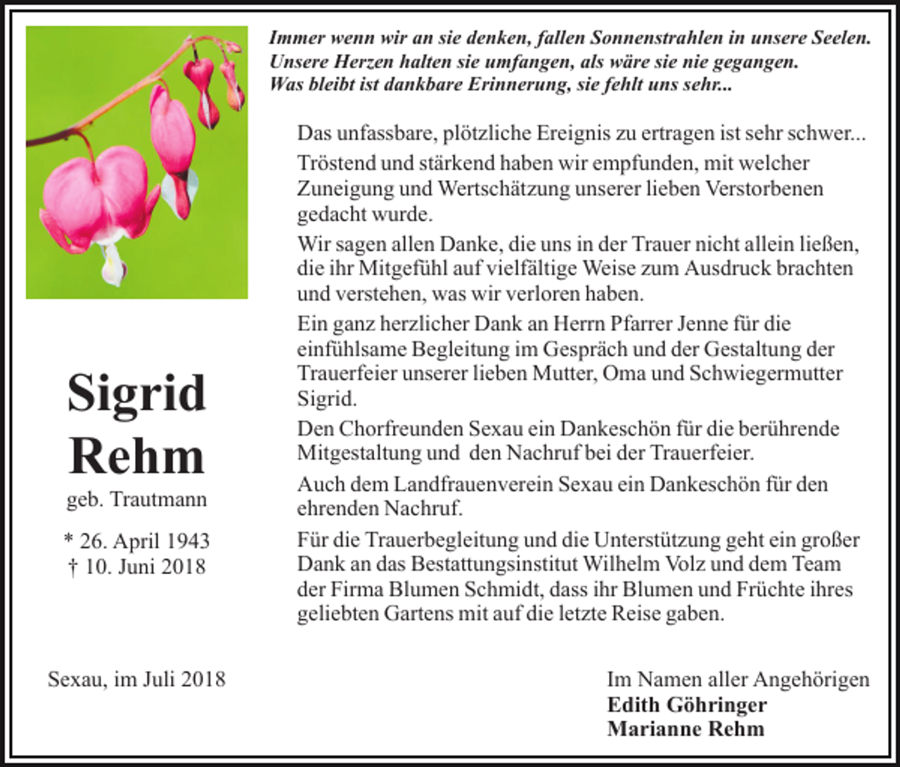 <p>Immer wenn wir an sie denken, fallen Sonnenstrahlen in unsere Seelen.<br />Unsere Herzen halten sie umfangen, als wäre sie nie gegangen.<br />Was bleibt ist dankbare Erinnerung, sie fehlt uns sehr...</p><p>Sigrid<br />Rehm<br />geb. Trautmann<br />* 26. April 1943<br />† 10. Juni 2018</p><p>Sexau, im Juli 2018</p><p>Das unfassbare, plötzliche Ereignis zu ertragen ist sehr schwer...<br />Tröstend und stärkend haben wir empfunden, mit welcher<br />Zuneigung und Wertschätzung unserer lieben Verstorbenen<br />gedacht wurde.<br />Wir sagen allen Danke, die uns in der Trauer nicht allein ließen,<br />die ihr Mitgefühl auf vielfältige Weise zum Ausdruck brachten<br />und verstehen, was wir verloren haben.<br />Ein ganz herzlicher Dank an Herrn Pfarrer Jenne für die<br />einfühlsame Begleitung im Gespräch und der Gestaltung der<br />Trauerfeier unserer lieben Mutter, Oma und Schwiegermutter<br />Sigrid.<br />Den Chorfreunden Sexau ein Dankeschön für die berührende<br />Mitgestaltung und den Nachruf bei der Trauerfeier.<br />Auch dem Landfrauenverein Sexau ein Dankeschön für den<br />ehrenden Nachruf.<br />Für die Trauerbegleitung und die Unterstützung geht ein großer<br />Dank an das Bestattungsinstitut Wilhelm Volz und dem Team<br />der Firma Blumen Schmidt, dass ihr Blumen und Früchte ihres<br />geliebten Gartens mit auf die letzte Reise gaben.<br />Im Namen aller Angehörigen<br />Edith Göhringer<br />Marianne Rehm</p>