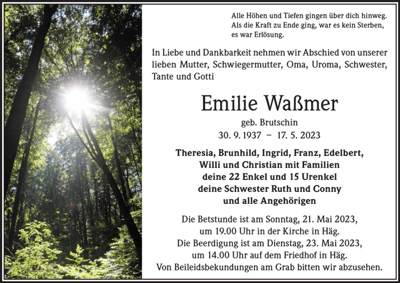 <p>Alle Höhen und Tiefen gingen über dich hinweg.<br />Als die Kraft zu Ende ging, war es kein Sterben,<br />es war Erlösung.</p><p>In Liebe und Dankbarkeit nehmen wir Abschied von unserer<br />lieben Mutter, Schwiegermutter, Oma, Uroma, Schwester,<br />Tante und Gotti</p><p>Emilie Waßmer<br />geb. Brutschin<br />30. 9. 1937 – 17. 5. 2023<br />Theresia, Brunhild, Ingrid, Franz, Edelbert,<br />Willi und Christian mit Familien<br />deine 22 Enkel und 15 Urenkel<br />deine Schwester Ruth und Conny<br />und alle Angehörigen<br />Die Betstunde ist am Sonntag, 21. Mai 2023,<br />um 19.00 Uhr in der Kirche in Häg.<br />Die Beerdigung ist am Dienstag, 23. Mai 2023,<br />um 14.00 Uhr auf dem Friedhof in Häg.<br />Von Beileidsbekundungen am Grab bitten wir abzusehen.</p>